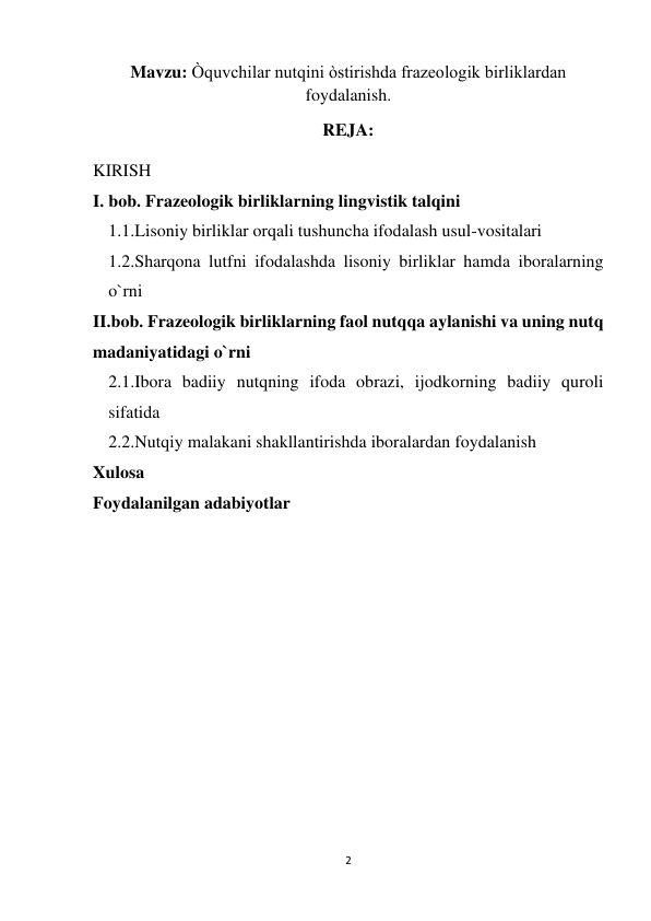 2 
 
Mavzu: Òquvchilar nutqini òstirishda frazeologik birliklardan 
foydalanish. 
REJA: 
KIRISH 
I. bob. Frazeologik birliklarning lingvistik talqini 
1.1.Lisoniy birliklar orqali tushuncha ifodalash usul-vositalari  
1.2.Sharqona lutfni ifodalashda lisoniy birliklar hamda iboralarning 
o`rni 
II.bob. Frazeologik birliklarning faol nutqqa aylanishi va uning nutq 
madaniyatidagi o`rni  
2.1.Ibora badiiy nutqning ifoda obrazi, ijodkorning badiiy quroli 
sifatida  
2.2.Nutqiy malakani shakllantirishda iboralardan foydalanish 
Xulosa 
Foydalanilgan adabiyotlar 
 
 
 
 
 
 
 
 
 
 
