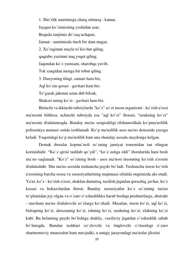 20 
 
1. Sho`rlik umrimizga charq sirtmoq - kamar,  
Jayqun ko`zimizning yoshidan asar,  
Bequda ranjimiz do`zaq uchquni,  
Jannat - umrimizda tinch bir dam magar.  
2. Xo`ragimni mayla to`kis-but qiling,  
qaqrabo yuzimni naq yoqut qiling,  
Jaqondan ko`z yumsam, sharobqa yuvib,  
Tok zangidan menga bir tobut qiling.  
3. Dunyoning tilagi, samari ham biz,  
Aql ko`zin qorasi - gavhari ham biz.  
To`garak jahonni uzun deb bilsak,  
Shaksiz uning ko`zi - gavhari ham biz.  
Birinchi va ikkinchi ruboiylarda "ko`z" so`zi inson organizmi - ko`rish a'zosi 
ma'nosini bildirsa, uchinchi ruboiyda esa "aql ko`zi" iborasi, "uzukning ko`zi" 
ma'nosini ifodalamoqda. Bunday ma'no serqiraliligi tilshunoslikda ko`pma'nolilik 
polisemiya atamasi ostida izohlanadi. Ko`p ma'nolilik asos ma'no doirasida yuzaga 
keladi. Yuqoridagi ko`p ma'nolilik ham ana shunday asosda maydonga kelgan.  
Demak iboralar kopma`noli so`zning jamiyat tomonidan tan olingan 
korinishidir. “Ko`z qirini tashlab qo`ydi”, “ko`z ostiga oldi” iboralarida ham bosh 
ma`no saqlanadi. "Ko`z" so`zining bosh - asos ma'nosi insonning ko`rish a'zosini 
ifodalashdir. Shu ma'no asosida tushuncha paydo bo`ladi. Tushuncha inson ko`rish 
a'zosining barcha xossa va xususiyatlarining majmuasi sifatida ongimizda aks etadi. 
Ya'ni, ko`z - ko`rish a'zosi, shaklan dumaloq, tuzilish jiqatdan qorachiq, javhar, ko`z 
kosasi va hokazolardan iborat. Bunday xususiyatlar ko`z so`zining ma'no 
to`plamidan joy olgan va o`zaro o`xshashlikka harab boshqa predmetlarga, abstrakt 
- mavhum ma'no ifodalovchi so`zlarga ko`chadi. Masalan, inson ko`zi, aql ko`zi, 
buloqning ko`zi, derazaning ko`zi, ishning ko`zi, uzukning ko`zi, elakning ko`zi 
kabi. Bu holatning paydo bo`lishiga shakliy, vazifaviy jiqatdan o`xshashlik sabab 
bo`lmoqda. Bundan tashhari so`zlovchi va tinglovchi o`rtasidagi o`zaro 
shartnomaviy munosabat ham mavjudki, u nutqiy jarayondagi ma'nolar jilosini  
