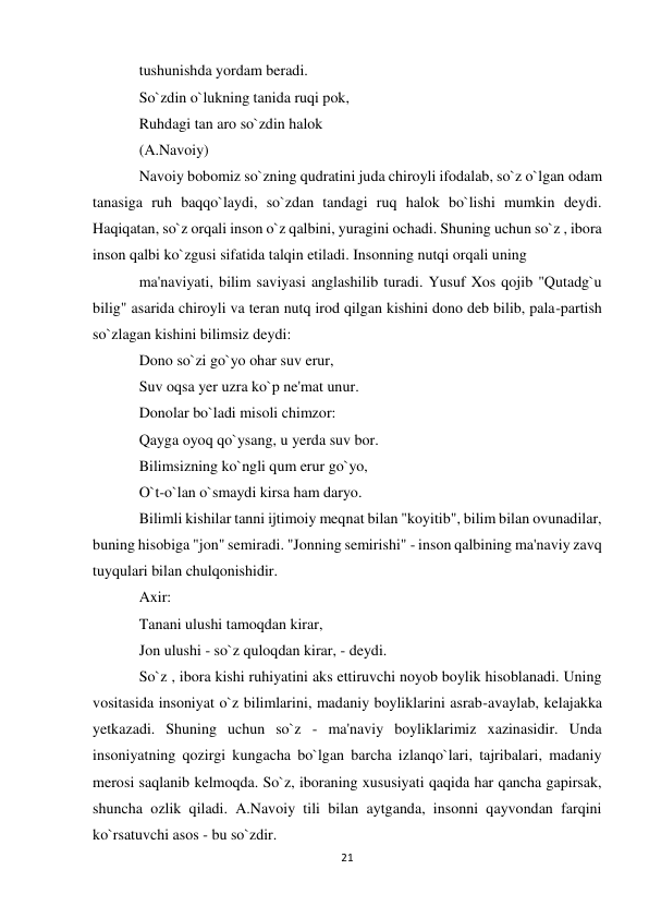 21 
 
tushunishda yordam beradi.  
So`zdin o`lukning tanida ruqi pok,  
Ruhdagi tan aro so`zdin halok  
(A.Navoiy)  
Navoiy bobomiz so`zning qudratini juda chiroyli ifodalab, so`z o`lgan odam 
tanasiga ruh baqqo`laydi, so`zdan tandagi ruq halok bo`lishi mumkin deydi. 
Haqiqatan, so`z orqali inson o`z qalbini, yuragini ochadi. Shuning uchun so`z , ibora 
inson qalbi ko`zgusi sifatida talqin etiladi. Insonning nutqi orqali uning  
ma'naviyati, bilim saviyasi anglashilib turadi. Yusuf Xos qojib "Qutadg`u 
bilig" asarida chiroyli va teran nutq irod qilgan kishini dono deb bilib, pala-partish 
so`zlagan kishini bilimsiz deydi:  
Dono so`zi go`yo ohar suv erur,  
Suv oqsa yer uzra ko`p ne'mat unur.  
Donolar bo`ladi misoli chimzor:  
Qayga oyoq qo`ysang, u yerda suv bor.  
Bilimsizning ko`ngli qum erur go`yo,  
O`t-o`lan o`smaydi kirsa ham daryo.  
Bilimli kishilar tanni ijtimoiy meqnat bilan "koyitib", bilim bilan ovunadilar, 
buning hisobiga "jon" semiradi. "Jonning semirishi" - inson qalbining ma'naviy zavq 
tuyqulari bilan chulqonishidir.  
Axir:  
Tanani ulushi tamoqdan kirar,  
Jon ulushi - so`z quloqdan kirar, - deydi.  
So`z , ibora kishi ruhiyatini aks ettiruvchi noyob boylik hisoblanadi. Uning 
vositasida insoniyat o`z bilimlarini, madaniy boyliklarini asrab-avaylab, kelajakka 
yetkazadi. Shuning uchun so`z - ma'naviy boyliklarimiz xazinasidir. Unda 
insoniyatning qozirgi kungacha bo`lgan barcha izlanqo`lari, tajribalari, madaniy 
merosi saqlanib kelmoqda. So`z, iboraning xususiyati qaqida har qancha gapirsak, 
shuncha ozlik qiladi. A.Navoiy tili bilan aytganda, insonni qayvondan farqini 
ko`rsatuvchi asos - bu so`zdir.  
