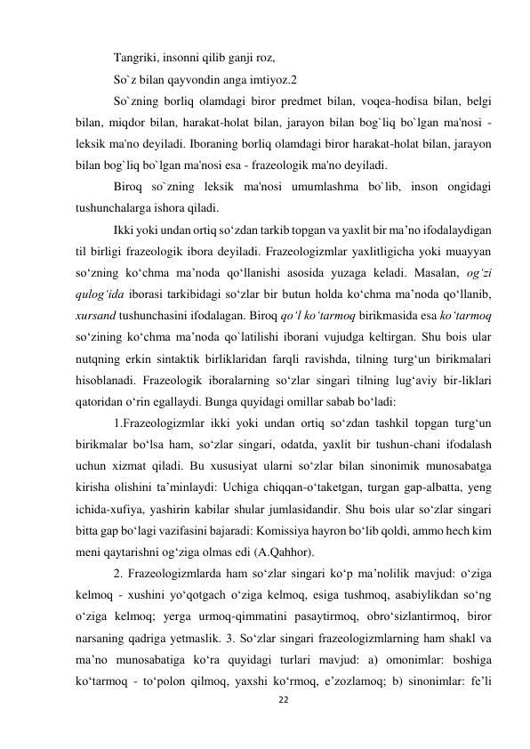 22 
 
Tangriki, insonni qilib ganji roz,  
So`z bilan qayvondin anga imtiyoz.2  
So`zning borliq olamdagi biror predmet bilan, voqea-hodisa bilan, belgi 
bilan, miqdor bilan, harakat-holat bilan, jarayon bilan bog`liq bo`lgan ma'nosi - 
leksik ma'no deyiladi. Iboraning borliq olamdagi biror harakat-holat bilan, jarayon 
bilan bog`liq bo`lgan ma'nosi esa - frazeologik ma'no deyiladi.  
Biroq so`zning leksik ma'nosi umumlashma bo`lib, inson ongidagi 
tushunchalarga ishora qiladi.  
Ikki yoki undan ortiq so‘zdan tarkib topgan va yaxlit bir ma’no ifodalaydigan 
til birligi frazeologik ibora deyiladi. Frazeologizmlar yaxlitligicha yoki muayyan 
so‘zning ko‘chma ma’noda qo‘llanishi asosida yuzaga keladi. Masalan, og‘zi 
qulog‘ida iborasi tarkibidagi so‘zlar bir butun holda ko‘chma ma’noda qo‘llanib, 
xursand tushunchasini ifodalagan. Biroq qo‘l ko‘tarmoq birikmasida esa ko‘tarmoq 
so‘zining ko‘chma ma’noda qo`latilishi iborani vujudga keltirgan. Shu bois ular 
nutqning erkin sintaktik birliklaridan farqli ravishda, tilning turg‘un birikmalari 
hisoblanadi. Frazeologik iboralarning so‘zlar singari tilning lug‘aviy bir-liklari 
qatoridan o‘rin egallaydi. Bunga quyidagi omillar sabab bo‘ladi:  
1.Frazeologizmlar ikki yoki undan ortiq so‘zdan tashkil topgan turg‘un 
birikmalar bo‘lsa ham, so‘zlar singari, odatda, yaxlit bir tushun-chani ifodalash 
uchun xizmat qiladi. Bu xususiyat ularni so‘zlar bilan sinonimik munosabatga 
kirisha olishini ta’minlaydi: Uchiga chiqqan-o‘taketgan, turgan gap-albatta, yeng 
ichida-xufiya, yashirin kabilar shular jumlasidandir. Shu bois ular so‘zlar singari 
bitta gap bo‘lagi vazifasini bajaradi: Komissiya hayron bo‘lib qoldi, ammo hech kim 
meni qaytarishni og‘ziga olmas edi (A.Qahhor).  
2. Frazeologizmlarda ham so‘zlar singari ko‘p ma’nolilik mavjud: o‘ziga 
kelmoq - xushini yo‘qotgach o‘ziga kelmoq, esiga tushmoq, asabiylikdan so‘ng 
o‘ziga kelmoq; yerga urmoq-qimmatini pasaytirmoq, obro‘sizlantirmoq, biror 
narsaning qadriga yetmaslik. 3. So‘zlar singari frazeologizmlarning ham shakl va 
ma’no munosabatiga ko‘ra quyidagi turlari mavjud: a) omonimlar: boshiga 
ko‘tarmoq - to‘polon qilmoq, yaxshi ko‘rmoq, e’zozlamoq; b) sinonimlar: fe’li 
