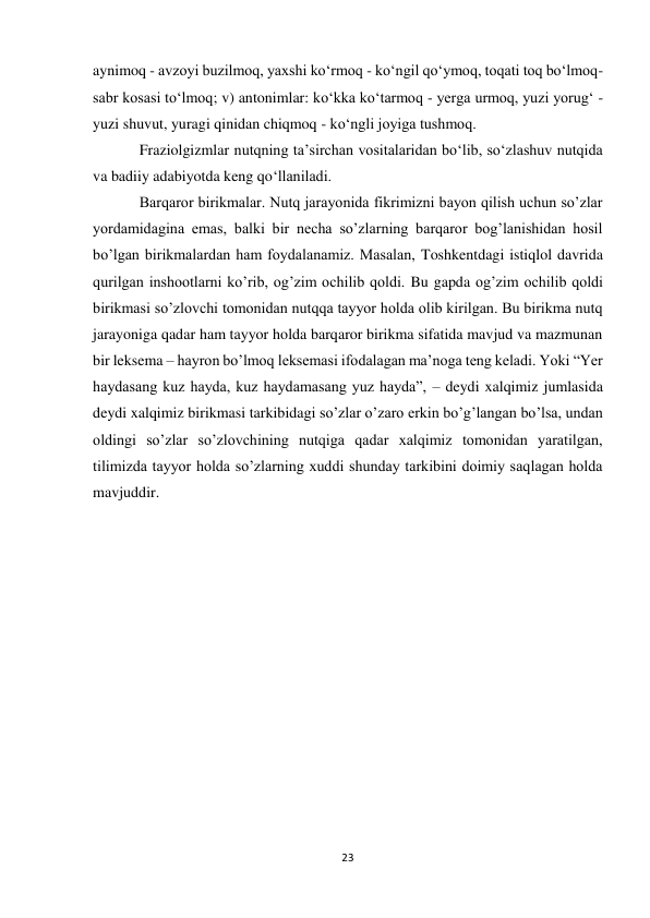 23 
 
aynimoq - avzoyi buzilmoq, yaxshi ko‘rmoq - ko‘ngil qo‘ymoq, toqati toq bo‘lmoq-
sabr kosasi to‘lmoq; v) antonimlar: ko‘kka ko‘tarmoq - yerga urmoq, yuzi yorug‘ - 
yuzi shuvut, yuragi qinidan chiqmoq - ko‘ngli joyiga tushmoq.  
Fraziolgizmlar nutqning ta’sirchan vositalaridan bo‘lib, so‘zlashuv nutqida 
va badiiy adabiyotda keng qo‘llaniladi.  
Barqaror birikmalar. Nutq jarayonida fikrimizni bayon qilish uchun so’zlar 
yordamidagina emas, balki bir necha so’zlarning barqaror bog’lanishidan hosil 
bo’lgan birikmalardan ham foydalanamiz. Masalan, Toshkentdagi istiqlol davrida 
qurilgan inshootlarni ko’rib, og’zim ochilib qoldi. Bu gapda og’zim ochilib qoldi 
birikmasi so’zlovchi tomonidan nutqqa tayyor holda olib kirilgan. Bu birikma nutq 
jarayoniga qadar ham tayyor holda barqaror birikma sifatida mavjud va mazmunan 
bir leksema – hayron bo’lmoq leksemasi ifodalagan ma’noga teng keladi. Yoki “Yer 
haydasang kuz hayda, kuz haydamasang yuz hayda”, – deydi xalqimiz jumlasida 
deydi xalqimiz birikmasi tarkibidagi so’zlar o’zaro erkin bo’g’langan bo’lsa, undan 
oldingi so’zlar so’zlovchining nutqiga qadar xalqimiz tomonidan yaratilgan, 
tilimizda tayyor holda so’zlarning xuddi shunday tarkibini doimiy saqlagan holda 
mavjuddir. 
 
 
