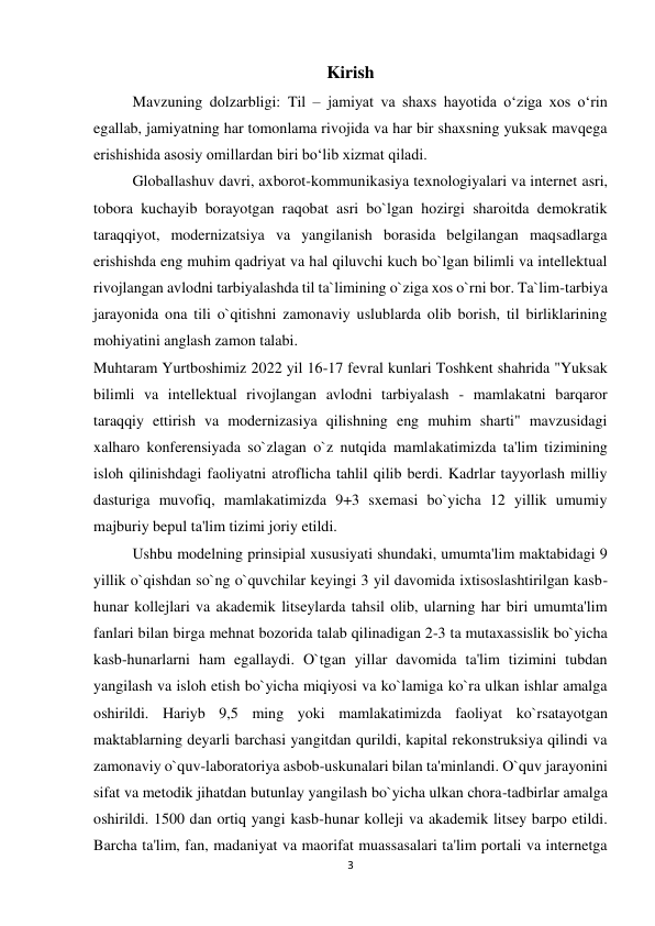 3 
 
Kirish 
Mavzuning dolzarbligi: Til – jamiyat va shaxs hayotida o‘ziga xos o‘rin 
egallab, jamiyatning har tomonlama rivojida va har bir shaxsning yuksak mavqega 
erishishida asosiy omillardan biri bo‘lib xizmat qiladi.  
Globallashuv davri, axborot-kommunikasiya texnologiyalari va internet asri, 
tobora kuchayib borayotgan raqobat asri bo`lgan hozirgi sharoitda demokratik 
taraqqiyot, modernizatsiya va yangilanish borasida belgilangan maqsadlarga 
erishishda eng muhim qadriyat va hal qiluvchi kuch bo`lgan bilimli va intellektual 
rivojlangan avlodni tarbiyalashda til ta`limining o`ziga xos o`rni bor. Ta`lim-tarbiya 
jarayonida ona tili o`qitishni zamonaviy uslublarda olib borish, til birliklarining 
mohiyatini anglash zamon talabi.  
Muhtaram Yurtboshimiz 2022 yil 16-17 fevral kunlari Toshkent shahrida "Yuksak 
bilimli va intellektual rivojlangan avlodni tarbiyalash - mamlakatni barqaror 
taraqqiy ettirish va modernizasiya qilishning eng muhim sharti" mavzusidagi 
xalharo konferensiyada so`zlagan o`z nutqida mamlakatimizda ta'lim tizimining 
isloh qilinishdagi faoliyatni atroflicha tahlil qilib berdi. Kadrlar tayyorlash milliy 
dasturiga muvofiq, mamlakatimizda 9+3 sxemasi bo`yicha 12 yillik umumiy 
majburiy bepul ta'lim tizimi joriy etildi.  
Ushbu modelning prinsipial xususiyati shundaki, umumta'lim maktabidagi 9 
yillik o`qishdan so`ng o`quvchilar keyingi 3 yil davomida ixtisoslashtirilgan kasb-
hunar kollejlari va akademik litseylarda tahsil olib, ularning har biri umumta'lim 
fanlari bilan birga mehnat bozorida talab qilinadigan 2-3 ta mutaxassislik bo`yicha 
kasb-hunarlarni ham egallaydi. O`tgan yillar davomida ta'lim tizimini tubdan 
yangilash va isloh etish bo`yicha miqiyosi va ko`lamiga ko`ra ulkan ishlar amalga 
oshirildi. Hariyb 9,5 ming yoki mamlakatimizda faoliyat ko`rsatayotgan 
maktablarning deyarli barchasi yangitdan qurildi, kapital rekonstruksiya qilindi va 
zamonaviy o`quv-laboratoriya asbob-uskunalari bilan ta'minlandi. O`quv jarayonini 
sifat va metodik jihatdan butunlay yangilash bo`yicha ulkan chora-tadbirlar amalga 
oshirildi. 1500 dan ortiq yangi kasb-hunar kolleji va akademik litsey barpo etildi. 
Barcha ta'lim, fan, madaniyat va maorifat muassasalari ta'lim portali va internetga 
