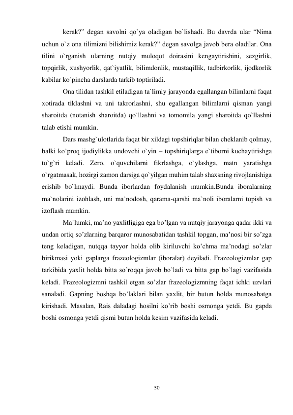 30 
 
kerak?” degan savolni qo`ya oladigan bo`lishadi. Bu davrda ular “Nima 
uchun o`z ona tilimizni bilishimiz kerak?” degan savolga javob bera oladilar. Ona 
tilini o`rganish ularning nutqiy muloqot doirasini kengaytirishini, sezgirlik, 
topqirlik, xushyorlik, qat`iyatlik, bilimdonlik, mustaqillik, tadbirkorlik, ijodkorlik 
kabilar ko`pincha darslarda tarkib toptiriladi.  
Ona tilidan tashkil etiladigan ta`limiy jarayonda egallangan bilimlarni faqat 
xotirada tiklashni va uni takrorlashni, shu egallangan bilimlarni qisman yangi 
sharoitda (notanish sharoitda) qo`llashni va tomomila yangi sharoitda qo`llashni 
talab etishi mumkin.  
Dars mashg`ulotlarida faqat bir xildagi topshiriqlar bilan cheklanib qolmay, 
balki ko`proq ijodiylikka undovchi o`yin – topshiriqlarga e`tiborni kuchaytirishga 
to`g`ri keladi. Zero, o`quvchilarni fikrlashga, o`ylashga, matn yaratishga 
o`rgatmasak, hozirgi zamon darsiga qo`yilgan muhim talab shaxsning rivojlanishiga 
erishib bo`lmaydi. Bunda iborlardan foydalanish mumkin.Bunda iboralarning 
ma`nolarini izohlash, uni ma`nodosh, qarama-qarshi ma`noli iboralarni topish va 
izoflash mumkin.  
Ma`lumki, ma’no yaxlitligiga ega bo’lgan va nutqiy jarayonga qadar ikki va 
undan ortiq so’zlarning barqaror munosabatidan tashkil topgan, ma’nosi bir so’zga 
teng keladigan, nutqqa tayyor holda olib kiriluvchi ko’chma ma’nodagi so’zlar 
birikmasi yoki gaplarga frazeologizmlar (iboralar) deyiladi. Frazeologizmlar gap 
tarkibida yaxlit holda bitta so’roqqa javob bo’ladi va bitta gap bo’lagi vazifasida 
keladi. Frazeologizmni tashkil etgan so’zlar frazeologizmning faqat ichki uzvlari 
sanaladi. Gapning boshqa bo’laklari bilan yaxlit, bir butun holda munosabatga 
kirishadi. Masalan, Rais daladagi hosilni ko’rib boshi osmonga yetdi. Bu gapda 
boshi osmonga yetdi qismi butun holda kesim vazifasida keladi. 
 
 
