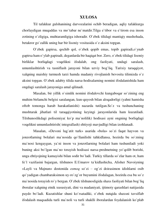 31 
 
XULOSA 
Til tafakkur gulshanining darvozalarini ochib beradigan, aqliy tafakkurga 
chorlaydigan muqaddas va mo`tabar ne`matdir.Tilga e`tibor va e`tirom esa inson 
zotining o`zligiga, muhtaramligiga ishoradir. O`zbek tilidagi mantiqiy mushohada, 
betakror go`zallik uning har bir lisoniy vositasida o`z aksini topgan.  
O`zbek gapirsa, qochib qol, o`zbek qopib emas, topib gapiradi,o`ynab 
gapirsa ham o`ylab gapiradi, deganlarda bir haqiqat bor. Zero, o`zbek tilidagi lisoniy 
birliklar 
borliqdagi 
voqelikni 
ifodalab, 
ong 
faoliyati, 
undagi 
saralash, 
umumlashtirish va tasniflash jarayoni bilan uzviy bog`liq. Tarixiy taraqqiyot, 
xalqning maishiy turmush tarzi hamda madaniy rivojlanish bevosita tilimizda o`z 
aksini topgan. O`zbek adabiy tilida narsa-hodisalarning nomini ifodalanishida ham 
ongdagi saralash jarayoniga amal qilinadi.  
Masalan, bir yillik o`simlik nomini ifodalovchi kungaboqar so`zining eng 
muhim birlamchi belgisi saralangan, kun-quyosh bilan aloqadorligi (yahni hamisha 
oftob tomonga harab harakatlanishi) nazarda tutilgan.So`z va tushunchaning 
mushtarak jihatlari til taraqqiyotining keyingi jarayonlarida ham kuzatiladi. 
Tilshunoslikdagi polisemiya( ko`p ma`nolilik) hodisasi ayni ongning borliqdagi 
voqelikni umumlashtirish( integrallash) ehtiyoji mavjudligi bilan izohlanadi.  
Masalan, «Devoni lug`atit turk» asarida «bola» so`zi faqat hayvon va 
jonzotlarning bolalari ma`nosida qo`llanilishi tahkidlansa, hozirda bu so`zning 
ma`nosi kengaygan, ya`ni inson va jonzotlarning bolalari ham tushuniladi yoki 
buning aksi bo`lgan ma`no torayish hodisasi narsa-predmetning yo`qolib borishi, 
unga ehtiyojning kamayishi bilan sodir bo`ladi. Turkiy tillarda so`zlar ham ot, ham 
fe`l vazifasini bajargan, tilshunos E.Umarov ta`kidlashicha, Alisher Navoiyning 
«Layli va Majnun» dostonida osmoq so`zi – og`zi doirasimon idishlarni osib 
qo`yadigan chambaraksimon uy-ro`zg`or buyumini ifodalagan, hozirda esa bu so`z 
ma`nosida torayish ro`y bergan. O`zbek tilshunosligida shaxs faoliyati bilan bog`liq 
iboralar xalqning etnik xususiyati, dini va madaniyati, ijtimoiy qarashlari natijasida 
paydo bo`ladi. Kuzatishlar shuni ko`rsatadiki, o`zbek nutqida shaxsni tavsiflab 
ifodalash maqsadida turli ma`noli va turli shaklli iboralardan foydalanish ko`plab 
