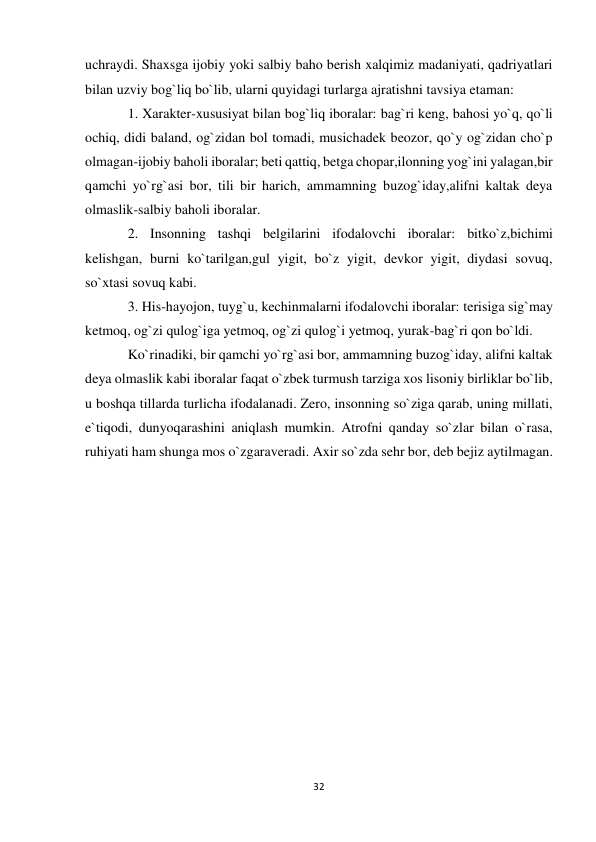 32 
 
uchraydi. Shaxsga ijobiy yoki salbiy baho berish xalqimiz madaniyati, qadriyatlari 
bilan uzviy bog`liq bo`lib, ularni quyidagi turlarga ajratishni tavsiya etaman:  
1. Xarakter-xususiyat bilan bog`liq iboralar: bag`ri keng, bahosi yo`q, qo`li 
ochiq, didi baland, og`zidan bol tomadi, musichadek beozor, qo`y og`zidan cho`p 
olmagan-ijobiy baholi iboralar; beti qattiq, betga chopar,ilonning yog`ini yalagan,bir 
qamchi yo`rg`asi bor, tili bir harich, ammamning buzog`iday,alifni kaltak deya 
olmaslik-salbiy baholi iboralar.  
2. Insonning tashqi belgilarini ifodalovchi iboralar: bitko`z,bichimi 
kelishgan, burni ko`tarilgan,gul yigit, bo`z yigit, devkor yigit, diydasi sovuq, 
so`xtasi sovuq kabi.  
3. His-hayojon, tuyg`u, kechinmalarni ifodalovchi iboralar: terisiga sig`may 
ketmoq, og`zi qulog`iga yetmoq, og`zi qulog`i yetmoq, yurak-bag`ri qon bo`ldi.  
Ko`rinadiki, bir qamchi yo`rg`asi bor, ammamning buzog`iday, alifni kaltak 
deya olmaslik kabi iboralar faqat o`zbek turmush tarziga xos lisoniy birliklar bo`lib, 
u boshqa tillarda turlicha ifodalanadi. Zero, insonning so`ziga qarab, uning millati, 
e`tiqodi, dunyoqarashini aniqlash mumkin. Atrofni qanday so`zlar bilan o`rasa, 
ruhiyati ham shunga mos o`zgaraveradi. Axir so`zda sehr bor, deb bejiz aytilmagan. 
 
 
 
 
 
 
 
 
 
 
 
 
 
