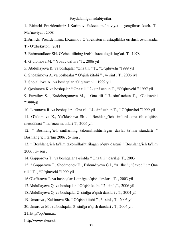 33 
 
Foydalanilgan adabiyotlar. 
1. Birinchi Prezidentimiz I.Karimov Yuksak ma`naviyat – yengilmas kuch. T.- 
Ma`naviyat., 2008  
2.Birinchi Prezidentimiz I.Karimov O`zbekiston mustaqillikka erishish ostonasida. 
T.- O`zbekiston., 2011  
3. Rahmatullaev SH. O’zbek tilining izohli frazeologik lug’ati. T., 1978.  
4. G’ulomova M. “ Yozuv daftari ”T., 2006 yil  
5. Abdullayeva K. va boshqalar “Ona tili ” T., “O’qituvchi ”1999 yil  
6. Shoazimova A. va boshqalar “ O’qish kitobi ” , 4- sinf , T., 2006 iyl  
7. Shojalilova A . va boshqalar “O’qituvchi ” 1999 yil  
8. Qosimova K va boshqalar “ Ona tili ” 2- sinf uchun T., “O’qituvchi ” 1997 yil  
9. Fuzailov S. , Xudoberganova M., “ Ona tili ” 3- sinf uchun T., “O’qituvchi 
”1999yil  
10. Ikromova R. va boshqalar “ Ona tili ” 4- sinf uchun T., “ O’qituvhci ”1999 yil  
11. G’ulomova X., Yo’ldasheva Sh . “ Boshlang’ich sinflarda ona tili o’qitish 
metodikasi ” ma’ruza matnlari T., 2006 yil  
12. “ Boshlang’ich sinflarning takomillashtirilagan davlat ta’lim standarti ” 
Boshlang’ich ta’lim 2006 , 5- son .  
13. “ Boshlang’ich ta’lim takomillashtirilagan o’quv dasturi ” Boshlang’ich ta’lim 
2006 , 5- son . 
14. Gapporova T., va boshqalar 1-sinfda “ Ona tili ” darsligi T., 2003  
15. 2.Gapparova T., Shodmonov E. , Eshturdiyeva G.l , “Alifbe ”; “Savod ” ; “ Ona 
tili ” T ., “O’qituvchi ”1999 yil  
16.G’affarova T. va boshqalar 1-sinfga o’qish darslari , T. , 2003 yil  
17.Abdullayeva Q. va boshqalar “ O’qish ktobi ” 2- sinf ,T., 2006 yil  
18.Abdullayeva Q. va boshqalar 2- sinfga o’qish darslari , T., 2004 yil  
19.Umarova , Xakimova Sh. “ O’qish kitobi ” , 3- sinf , T., 2006 yil  
20.Umarova M . va boshqalar 3- sinfga o’qish darslari , T., 2004 yil  
21..http//opi/nuu.uz  
http//www ziyonet 
