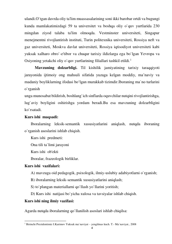 4 
 
ulandi.O`tgan davrda oliy ta'lim muassasalarining soni ikki barobar ortdi va bugungi 
kunda mamlakatimizdagi 59 ta universitet va boshqa oliy o`quv yurtlarida 230 
mingdan ziyod talaba ta'lim olmoqda. Vestminster universiteti, Singapur 
menejmentni rivojlantirish instituti, Turin politexnika universiteti, Rossiya neft va 
gaz universiteti, Moskva davlat universiteti, Rossiya iqtisodiyot universiteti kabi 
yuksak xalharo obro`-e'tibor va chuqur tarixiy ildizlarga ega bo`lgan Yevropa va 
Osiyoning yetakchi oliy o`quv yurtlarining filiallari tashkil etildi.1 
Mavzuning dolzarbligi. Til kishilik jamiyatining tarixiy taraqqiyoti 
jarayonida ijtimoiy ong mahsuli sifatida yuzaga kelgan moddiy, ma’naviy va 
madaniy boyliklarning ifodasi bo‘lgan murakkab tizimdir.Iboraning ma`no turlarini 
o`rganish 
unga munosabat bildirish, boshlang`ich sinflarda oquvchilar nutqini rivojlantirishga, 
lug`aviy boyligini oshirishga yordam beradi.Bu esa mavzuning dolzarbligini 
ko`rsatadi.  
Kurs ishi  maqsadi:  
Iboralarning leksik-semantik xususiyatlarini aniqlash, nutqda iboraning 
o`rganish asоslarini ishlab chiqish.  
Kurs ishi  predmeti:  
Ona tili ta`limi jarayoni  
Kurs ishi  ob'ekti  
Iboralar, frazeologik birliklar.  
Kurs ishi  vazifalari:  
A) mavzuga oid pedagogik, psixologik, ilmiy-uslubiy adabiyotlarni o`rganish;  
B) iboralarning leksik-semantik xususiyatlarini aniqlash;  
S) to`plangan materiallarni qo`llash yo`llarini yoritish;  
D) Kurs ishi  natijasi bo`yicha xulosa va tavsiyalar ishlab chiqish.  
Kurs ishi ning ilmiy vazifasi: 
Agarda nutqda iboralarning qo`llanilish asоslari ishlab chiqilsa:  
                                                           
1 Birinchi Prezidentimiz I.Karimov Yuksak ma`naviyat – yengilmas kuch. T.- Ma`naviyat., 2008 
