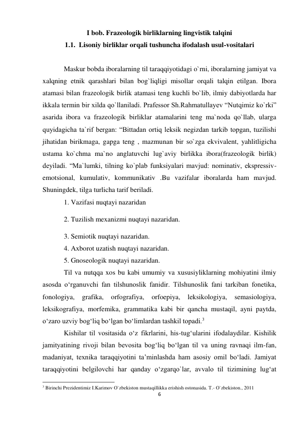 6 
 
I bob. Frazeologik birliklarning lingvistik talqini 
1.1.  Lisoniy birliklar orqali tushuncha ifodalash usul-vositalari 
 
Maskur bobda iboralarning til taraqqiyotidagi o`rni, iboralarning jamiyat va 
xalqning etnik qarashlari bilan bog`liqligi misollar orqali talqin etilgan. Ibora 
atamasi bilan frazeologik birlik atamasi teng kuchli bo`lib, ilmiy dabiyotlarda har 
ikkala termin bir xilda qo`llaniladi. Prafessor Sh.Rahmatullayev “Nutqimiz ko`rki” 
asarida ibora va frazeologik birliklar atamalarini teng ma`noda qo`llab, ularga 
quyidagicha ta`rif bergan: “Bittadan ortiq leksik negizdan tarkib topgan, tuzilishi 
jihatidan birikmaga, gapga teng , mazmunan bir so`zga ekvivalent, yahlitligicha 
ustama ko`chma ma`no anglatuvchi lug`aviy birlikka ibora(frazeologik birlik) 
deyiladi. “Ma`lumki, tilning ko`plab funksiyalari mavjud: nominativ, ekspressiv-
emotsional, kumulativ, kommunikativ .Bu vazifalar iboralarda ham mavjud. 
Shuningdek, tilga turlicha tarif beriladi.  
1. Vazifasi nuqtayi nazaridan 
2. Tuzilish mexanizmi nuqtayi nazaridan.  
3. Semiotik nuqtayi nazaridan.  
4. Axborot uzatish nuqtayi nazaridan.  
5. Gnoseologik nuqtayi nazaridan.  
Til va nutqqa xos bu kabi umumiy va xususiyliklarning mohiyatini ilmiy 
asosda o‘rganuvchi fan tilshunoslik fanidir. Tilshunoslik fani tarkiban fonetika, 
fonologiya, 
grafika, 
orfografiya, 
orfoepiya, 
leksikologiya, 
semasiologiya, 
leksikografiya, morfemika, grammatika kabi bir qancha mustaqil, ayni paytda, 
o‘zaro uzviy bog‘liq bo‘lgan bo‘limlardan tashkil topadi.3 
Kishilar til vositasida o‘z fikrlarini, his-tug‘ularini ifodalaydilar. Kishilik 
jamityatining rivoji bilan bevosita bog‘liq bo‘lgan til va uning ravnaqi ilm-fan, 
madaniyat, texnika taraqqiyotini ta’minlashda ham asosiy omil bo‘ladi. Jamiyat 
taraqqiyotini belgilovchi har qanday o‘zgarqo`lar, avvalo til tizimining lug‘at 
                                                           
3 Birinchi Prezidentimiz I.Karimov O`zbekiston mustaqillikka erishish ostonasida. T.- O`zbekiston., 2011 
