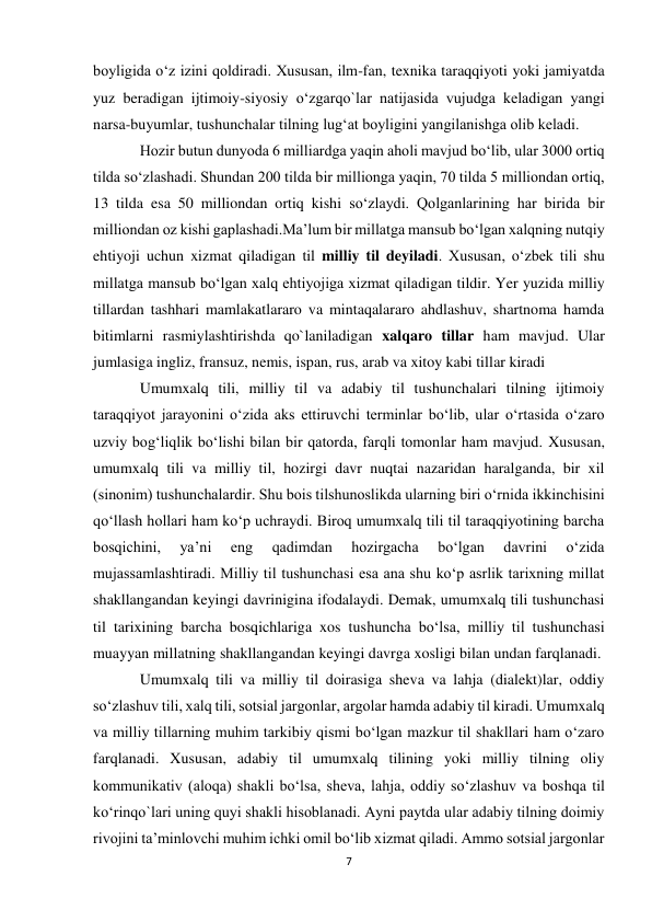 7 
 
boyligida o‘z izini qoldiradi. Xususan, ilm-fan, texnika taraqqiyoti yoki jamiyatda 
yuz beradigan ijtimoiy-siyosiy o‘zgarqo`lar natijasida vujudga keladigan yangi 
narsa-buyumlar, tushunchalar tilning lug‘at boyligini yangilanishga olib keladi.  
Hozir butun dunyoda 6 milliardga yaqin aholi mavjud bo‘lib, ular 3000 ortiq 
tilda so‘zlashadi. Shundan 200 tilda bir millionga yaqin, 70 tilda 5 milliondan ortiq, 
13 tilda esa 50 milliondan ortiq kishi so‘zlaydi. Qolganlarining har birida bir 
milliondan oz kishi gaplashadi.Ma’lum bir millatga mansub bo‘lgan xalqning nutqiy 
ehtiyoji uchun xizmat qiladigan til milliy til deyiladi. Xususan, o‘zbek tili shu 
millatga mansub bo‘lgan xalq ehtiyojiga xizmat qiladigan tildir. Yer yuzida milliy 
tillardan tashhari mamlakatlararo va mintaqalararo ahdlashuv, shartnoma hamda 
bitimlarni rasmiylashtirishda qo`laniladigan xalqaro tillar ham mavjud. Ular 
jumlasiga ingliz, fransuz, nemis, ispan, rus, arab va xitoy kabi tillar kiradi  
Umumxalq tili, milliy til va adabiy til tushunchalari tilning ijtimoiy 
taraqqiyot jarayonini o‘zida aks ettiruvchi terminlar bo‘lib, ular o‘rtasida o‘zaro 
uzviy bog‘liqlik bo‘lishi bilan bir qatorda, farqli tomonlar ham mavjud. Xususan, 
umumxalq tili va milliy til, hozirgi davr nuqtai nazaridan haralganda, bir xil 
(sinonim) tushunchalardir. Shu bois tilshunoslikda ularning biri o‘rnida ikkinchisini 
qo‘llash hollari ham ko‘p uchraydi. Biroq umumxalq tili til taraqqiyotining barcha 
bosqichini, 
ya’ni 
eng 
qadimdan 
hozirgacha 
bo‘lgan 
davrini 
o‘zida 
mujassamlashtiradi. Milliy til tushunchasi esa ana shu ko‘p asrlik tarixning millat 
shakllangandan keyingi davrinigina ifodalaydi. Demak, umumxalq tili tushunchasi 
til tarixining barcha bosqichlariga xos tushuncha bo‘lsa, milliy til tushunchasi 
muayyan millatning shakllangandan keyingi davrga xosligi bilan undan farqlanadi.  
Umumxalq tili va milliy til doirasiga sheva va lahja (dialekt)lar, oddiy 
so‘zlashuv tili, xalq tili, sotsial jargonlar, argolar hamda adabiy til kiradi. Umumxalq 
va milliy tillarning muhim tarkibiy qismi bo‘lgan mazkur til shakllari ham o‘zaro 
farqlanadi. Xususan, adabiy til umumxalq tilining yoki milliy tilning oliy 
kommunikativ (aloqa) shakli bo‘lsa, sheva, lahja, oddiy so‘zlashuv va boshqa til 
ko‘rinqo`lari uning quyi shakli hisoblanadi. Ayni paytda ular adabiy tilning doimiy 
rivojini ta’minlovchi muhim ichki omil bo‘lib xizmat qiladi. Ammo sotsial jargonlar 
