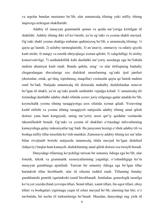 8 
 
va argolar bundan mustasno bo‘lib, ular umumxalq tilining yoki milliy tilning 
inqirozga uchragan shakllaridir.  
Adabiy til muayyan grammatik qonun va qoida me’yoriga kiritilgan til 
shaklidir. Adabiy tilning ikki xil ko‘rinishi, ya’ni og‘zaki va yozma shakli mavjud. 
Og‘zaki shakl yozma shaklga nisbatan qadimiyroq bo‘lib, u umumxalq tilining: 1) 
qayta qo`lanish; 2) uslubiy tarmoqlanishi; 3) an’anaviy, ommaviy va odatiy qiyofa 
kasb etishi; 4) nutqiy va estetik ehtiyojlarga xizmat qilishi; 5) xalqchilligi; 6) nisbiy 
konservativligi; 7) ustdialektlilik kabi dastlabki me’yoriy asoslarga ega bo‘lishida 
muhim ahamiyat kasb etadi. Bunda qabila, urug‘ va ular ittifoqining hududiy 
chegaralangan shevalariga xos dialektal unsurlarning og‘zaki ijod janrlari 
(dostonlar, ertak, qo‘shiq, topishmoq, maqollar) vositasida qayta qo`lanish muhim 
omil bo‘ladi. Natijada umumxalq tili doirasida mahalliy dialektlardan ustuvor 
bo‘lgan til shakli, ya’ni og‘zaki poetik ustdialekt vujudga keladi. U umumxalq tili 
tizimidagi dastlabki adabiy shakl sifatida yozuv joriy etilgunga qadar amalda bo‘lib, 
keyinchalik yozma tilning taraqqiyotiga asos sifatida xizmat qiladi. Yozuvning 
kashf etilishi va yozma tilning taraqqiyoti natijasida adabiy tilning amal qilish 
doirasi yana ham kengayadi, uning me’yoriy asosi qat’iy qoidalar vositasida 
takomillashib boradi. Og‘zaki va yozma til shakllari o‘rtasidagi tafovutlarning 
kamayishiga qulay imkoniyatlar tug‘iladi. Bu jarayonni hozirgi o‘zbek adabiy tili va 
boshqa milliy tillar misolida ko‘rish mumkin. Zamonaviy adabiy tilning tez sur’atlar 
bilan rivojlanib borishi natijasida umumxalq tilida mavjud bo‘lgan dialektal 
(lahjaviy) farqlar ham kamayib, dialektlarning amal qilish doirasi esa torayib boradi.  
Dunyodagi tillarning ko‘pchiligi tarixan bir umumiy ildizga ega bo‘lib, ular 
fonetik, leksik va grammatik xususiyatlarining yaqinligi, o‘xshashligiga ko‘ra 
muayyan guruhlarga ajratiladi. Tarixan bir umumiy ildizga ega bo‘lgan tillar 
harindosh tillar hisoblanib, ular til oilasini tashkil etadi. Tillarning bunday 
guruhlanishi genetik (qarindosh) tasnif hisoblanadi. Jumladan, geneologik tasnifga 
ko‘ra yer yuzida (hind-yevropa tillari, Semit tillari, xamit tillari, fin-ugor tillari, oltoy 
tillari va boshqalar) yigirmaga yaqin til oilasi mavjud bo‘lib, ularning har biri, o‘z 
navbatida, bir necha til turkumlariga bo‘linadi. Masalan, dunyodagi eng yirik til 
