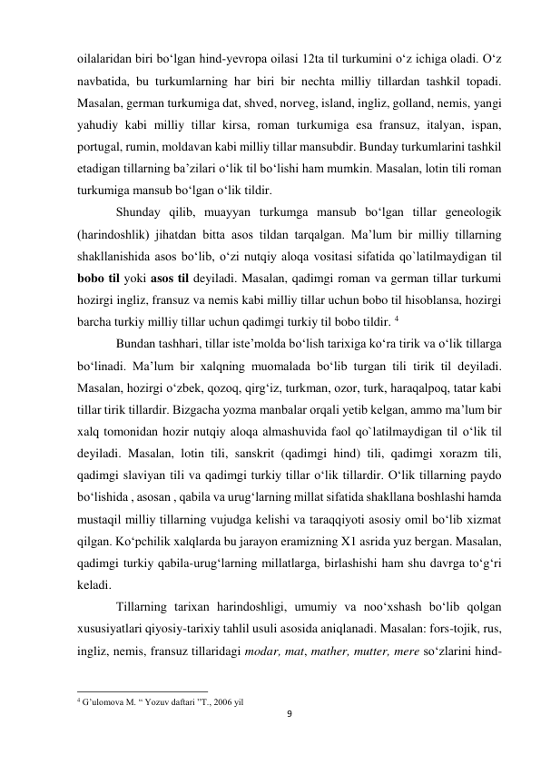 9 
 
oilalaridan biri bo‘lgan hind-yevropa oilasi 12ta til turkumini o‘z ichiga oladi. O‘z 
navbatida, bu turkumlarning har biri bir nechta milliy tillardan tashkil topadi. 
Masalan, german turkumiga dat, shved, norveg, island, ingliz, golland, nemis, yangi 
yahudiy kabi milliy tillar kirsa, roman turkumiga esa fransuz, italyan, ispan, 
portugal, rumin, moldavan kabi milliy tillar mansubdir. Bunday turkumlarini tashkil 
etadigan tillarning ba’zilari o‘lik til bo‘lishi ham mumkin. Masalan, lotin tili roman 
turkumiga mansub bo‘lgan o‘lik tildir.  
Shunday qilib, muayyan turkumga mansub bo‘lgan tillar geneologik 
(harindoshlik) jihatdan bitta asos tildan tarqalgan. Ma’lum bir milliy tillarning 
shakllanishida asos bo‘lib, o‘zi nutqiy aloqa vositasi sifatida qo`latilmaydigan til 
bobo til yoki asos til deyiladi. Masalan, qadimgi roman va german tillar turkumi 
hozirgi ingliz, fransuz va nemis kabi milliy tillar uchun bobo til hisoblansa, hozirgi 
barcha turkiy milliy tillar uchun qadimgi turkiy til bobo tildir. 4 
Bundan tashhari, tillar iste’molda bo‘lish tarixiga ko‘ra tirik va o‘lik tillarga 
bo‘linadi. Ma’lum bir xalqning muomalada bo‘lib turgan tili tirik til deyiladi. 
Masalan, hozirgi o‘zbek, qozoq, qirg‘iz, turkman, ozor, turk, haraqalpoq, tatar kabi 
tillar tirik tillardir. Bizgacha yozma manbalar orqali yetib kelgan, ammo ma’lum bir 
xalq tomonidan hozir nutqiy aloqa almashuvida faol qo`latilmaydigan til o‘lik til 
deyiladi. Masalan, lotin tili, sanskrit (qadimgi hind) tili, qadimgi xorazm tili, 
qadimgi slaviyan tili va qadimgi turkiy tillar o‘lik tillardir. O‘lik tillarning paydo 
bo‘lishida , asosan , qabila va urug‘larning millat sifatida shakllana boshlashi hamda 
mustaqil milliy tillarning vujudga kelishi va taraqqiyoti asosiy omil bo‘lib xizmat 
qilgan. Ko‘pchilik xalqlarda bu jarayon eramizning X1 asrida yuz bergan. Masalan, 
qadimgi turkiy qabila-urug‘larning millatlarga, birlashishi ham shu davrga to‘g‘ri 
keladi.  
Tillarning tarixan harindoshligi, umumiy va noo‘xshash bo‘lib qolgan 
xususiyatlari qiyosiy-tarixiy tahlil usuli asosida aniqlanadi. Masalan: fors-tojik, rus, 
ingliz, nemis, fransuz tillaridagi modar, mat, mather, mutter, mere so‘zlarini hind-
                                                           
4 G’ulomova M. “ Yozuv daftari ”T., 2006 yil 
