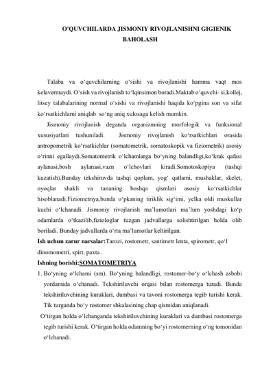 O'QUVCHILARDA JISMONIY RIVOJLANISHNI GIGIENIK 
BAHOLASH 
 
 
 
Talaba va o‘quvchilarning o‘sishi va rivojlanishi hamma vaqt mos 
kelavermaydi. O‘sish va rivojlanish to‘lqinsimon boradi.Maktab o‘quvchi- si,kollej, 
litsey talabalarining normal o‘sishi va rivojlanishi haqida ko‘pgina son va sifat 
ko‘rsatkichlarni aniqlab  so‘ng aniq xulosaga kelish mumkin. 
Jismoniy rivojlanish deganda organizmning morfologik va funksional 
xususiyatlari 
tushuniladi. 
 
Jismoniy 
rivojlanish 
ko‘rsatkichlari 
orasida 
antropometrik ko‘rsatkichlar (somatometrik, somatoskopik va fiziometrik) asosiy 
o‘rinni egallaydi.Somatometrik o‘lchamlarga bo‘yning balandligi,ko‘krak qafasi 
aylanasi,bosh 
aylanasi,vazn 
o‘lchovlari 
kiradi.Somotoskopiya 
(tashqi 
kuzatish).Bunday tekshiruvda tashqi qoplam, yog‘ qatlami, mushaklar, skelet, 
oyoqlar 
shakli 
va 
tananing 
boshqa 
qismlari 
asosiy 
ko‘rsatkichlar 
hisoblanadi.Fiziometriya,bunda o‘pkaning tiriklik sig‘imi, yelka oldi muskullar 
kuchi o‘lchanadi. Jismoniy rivojlanish ma’lumotlari ma’lum yoshdagi ko‘p 
odamlarda o‘tkazilib,fiziologlar tuzgan jadvallarga solishtirilgan holda olib 
boriladi. Bunday jadvallarda o‘rta ma’lumotlar keltirilgan. 
Ish uchun zarur narsalar:Tarozi, rostometr, santimetr lenta, spirometr, qo‘l 
dinomometri, spirt, paxta . 
Ishning borishi:SOMATOMETRIYA 
1. Bo‘yning o‘lchami (sm). Bo‘yning balandligi, rostomer-bo‘y o‘lchash asbobi 
yordamida o‘chanadi. Tekshiriluvchi orqasi bilan rostomerga turadi. Bunda 
tekshiriluvchining kuraklari, dumbasi va tavoni rostomerga tegib turishi kerak. 
Tik turganda bo‘y rostomer shkalasining chap qismidan aniqlanadi. 
  O‘tirgan holda o‘lchanganda tekshiriluvchining kuraklari va dumbasi rostomerga 
tegib turishi kerak. O‘tirgan holda odamning bo‘yi rostomerning o‘ng tomonidan 
o‘lchanadi. 
