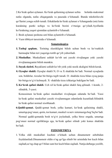 2.Ko‘krak qafasi aylanasi. Ko‘krak qafasining aylanasi uchta      holatda-maksimal 
nafas olganda, nafas chiqarganda va pauzada o‘lchanadi. Bunda tekshiriluvchi 
qo‘llarini yonga ochib turadi. Erkaklarda ko‘krak aylanasi o‘lchanganda (sm) lenta 
kurakning pastki uchiga va ko‘krak bezini o‘rtasiga qo‘yiladi.Ayollarda 
ko‘krakning yuqori qismidan aylantirib o‘lchanadi. 
2. Bosh aylanasi peshona usti bilan aylantirib o‘lchanadi. 
4. Vazn tibbiyot tarozisida o‘lchanadi. 
Somatoskopiya 
1. Tashqi qoplam.. Terining elastikligini bilish uchun bosh va ko‘rsatkich 
barmoqlar bilan teri yuqoriga tortib qo‘yib yuboriladi. 
2. Muskullar. Muskullarni ushlab ko‘rib uni yaxshi rivojlangan yoki yaxshi 
rivojlanmaganini bilish mumkin. 
3. Suyak skeleti. Suyaklarni ushlab ko‘rib yirik yoki nozik ekaligini bilish kerak. 
4. Oyoqlar shakli. Oyoqlar shakli N, O va X shaklida bo‘ladi. Normal oyoqlarda 
son, boldirlar, tizzalar bir-biriga tegib turadi. O- shaklida tizza bilan oyoq panja 
bir-biriga to‘g‘ri kelmaydi. X- shaklida tizza ichkariga bukilgan bo‘ladi. 
5. Ko‘krak qafasi shakli. Uch xil ko‘krak qafasi shakli farq qilinadi. 1-konik, 2-
silindrik, 3-yassi.  
Konussimon ko‘krak qafasi muskullari rivojlangan odamda bo‘ladi. Yassi 
ko‘krak qafasi muskullari yaxshi rivojlanmagan odamlarda kuzatiladi.Silindrik 
ko‘krak qafasi normal xisoblanadi. 
6.Qaddi-qomat. Qaddi-qomat bosh, yelka kamari, ko‘krak qafasining shakli, 
umurtqa pog‘onasi, qorin, tos kamari, muskul va nerv sistemasiga bog‘liq bo‘ladi. 
Normal qaddi-qomatda bosh to‘g‘ri joylashadi, yelka biroz orqada, umurtqa 
pog‘onasi normal egriliklarga ega, ko‘krak qafasi silindr yoki konus shaklida 
bo‘ladi. 
FIZIOMETRIYA 
1. Yelka oldi muskullari kuchini o‘lchash uchun dinamometr asbobidan 
foydalaniladi.Dinamometr oldin o‘ng qo‘lga olinib bir urinishda bor kuch bilan 
siqiladi,so‘ng chap qo‘l bilan xam bor kuch bilan siqiladi. Natija daftarga yozilib, 
