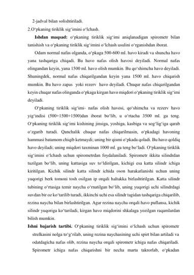 2-jadval bilan solishtiriladi. 
2.O‘pkaning tiriklik sig‘imini o‘lchash. 
Ishdan maqsad: o‘pkaning tiriklik sig‘imi aniqlanadigan spirometr bilan 
tanishish va o‘pkaning tiriklik sig‘imini o‘lchash usulini o‘rganishdan iborat. 
Odam normal nafas olganda, o‘pkaga 500-600 ml. havo kiradi va shuncha havo 
yana tashqariga chiqadi. Bu havo nafas olish havosi deyiladi. Normal nafas 
olingandan keyin, yana 1500 ml. havo olish mumkin. Bu qo‘shimcha havo deyiladi. 
Shuningdek, normal nafas chiqarilgandan keyin yana 1500 ml. havo chiqarish 
mumkin. Bu havo zapas  yoki rezerv  havo deyiladi. Chuqur nafas chiqarilgandan 
keyin chuqar nafas olinganda o‘pkaga kirgan havo miqdori o‘pkaning tiriklik sig‘imi 
deyiladi. 
O‘pkaning tiriklik sig‘imi- nafas olish havosi, qo‘shimcha va rezerv havo 
yig‘indisi (500+1500+1500)dan iborat bo‘lib, u o‘rtacha 3500 ml. ga teng. 
O‘pkaning tiriklik sig‘imi kishining jinsiga, yoshiga, kasbiga va sog‘lig‘iga qarab 
o‘zgarib turadi. Qanchalik chuqur nafas chiqarilmasin, o‘pkadagi havoning 
hammasi batamom chiqib ketmaydi; uning bir qismi o‘pkada qoladi. Bu havo qoldiq 
havo deyiladi; uning miqdori taxminan 1000 ml. ga teng bo‘ladi. O‘pkaning tiriklik 
sig‘imini o‘lchash uchun spirometrdan foydalaniladi. Spirometr ikkita silindrdan 
tuzilgan bo‘lib, uning kattasiga suv to‘ldirilgan, kichigi esa katta silindr ichiga 
kiritilgan. Kichik silindr katta silindr ichida oson harakatlanishi uchun uning 
yuqorigi berk tomoni tosh osilgan ip orqali haltakka birlashtirilgan. Katta silindr 
tubining o‘rtasiga temir naycha o‘rnatilgan bo‘lib, uning yuqorigi uchi silindrdagi 
suvdan bir oz ko‘tarilib turadi, ikkinchi uchi esa silindr tagidan tashqariga chiqarilib, 
rezina naycha bilan birlashtirilgan. Agar rezina naycha orqali havo puflansa, kichik 
silindr yuqoriga ko‘tariladi, kirgan havo miqdorini shkalaga yozilgan raqamlardan 
bilish mumkin. 
Ishni bajarish tartibi. O‘pkaning tiriklik sig‘imini o‘lchash uchun spirometr 
strelkasini nolga to‘g‘rilab, uning rezina naychasining uchi spirt bilan artiladi va 
odatdagicha nafas olib, rezina naycha orqali spirometr ichiga nafas chiqariladi. 
Spirometr ichiga nafas chiqarishni bir necha marta takrorlab, o‘pkadan 
