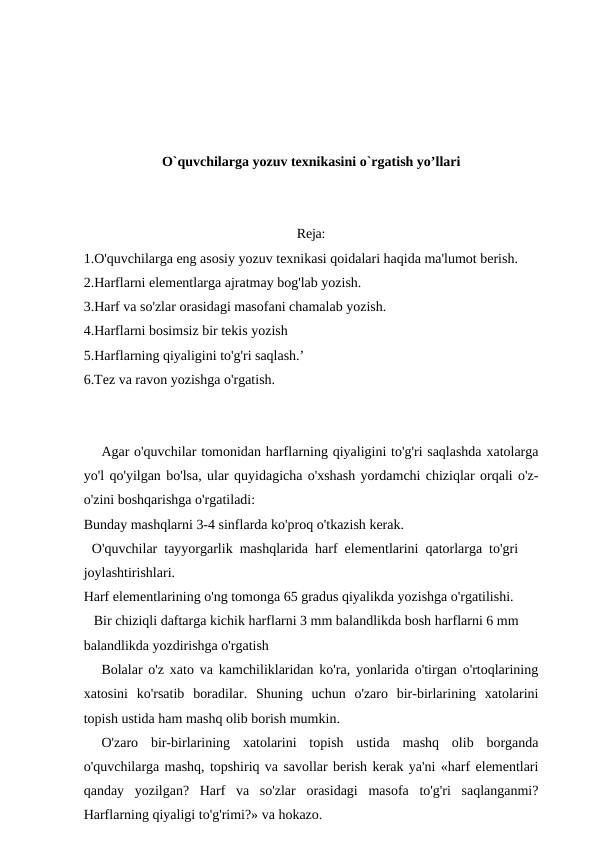 O`quvchilarga yozuv texnikasini o`rgatish yo’llari
Reja:
1.O'quvchilarga eng asosiy yozuv texnikasi qoidalari haqida ma'lumot berish.
2.Harflarni elementlarga ajratmay bog'lab yozish.
3.Harf va so'zlar orasidagi masofani chamalab yozish.
4.Harflarni bosimsiz bir tekis yozish
5.Harflarning qiyaligini to'g'ri saqlash.’
6.Tez va ravon yozishga o'rgatish.
Agar o'quvchilar tomonidan harflarning qiyaligini to'g'ri saqlashda xatolarga
yo'l qo'yilgan bo'lsa, ular quyidagicha o'xshash yordamchi chiziqlar orqali o'z-
o'zini boshqarishga o'rgatiladi:
Bunday mashqlarni 3-4 sinflarda ko'proq o'tkazish kerak.
O'quvchilar  tayyorgarlik  mashqlarida  harf  elementlarini  qatorlarga  to'gri 
joylashtirishlari.
Harf elementlarining o'ng tomonga 65 gradus qiyalikda yozishga o'rgatilishi.
Bir chiziqli daftarga kichik harflarni 3 mm balandlikda bosh harflarni 6 mm 
balandlikda yozdirishga o'rgatish
Bolalar o'z xato va kamchiliklaridan ko'ra, yonlarida o'tirgan o'rtoqlarining
xatosini  ko'rsatib  boradilar.  Shuning  uchun  o'zaro  bir-birlarining  xatolarini
topish ustida ham mashq olib borish mumkin.
O'zaro  bir-birlarining  xatolarini  topish  ustida  mashq  olib  borganda
o'quvchilarga mashq, topshiriq va savollar berish kerak ya'ni «harf elementlari
qanday  yozilgan?  Harf  va  so'zlar  orasidagi  masofa  to'g'ri  saqlanganmi?
Harflarning qiyaligi to'g'rimi?» va hokazo.
