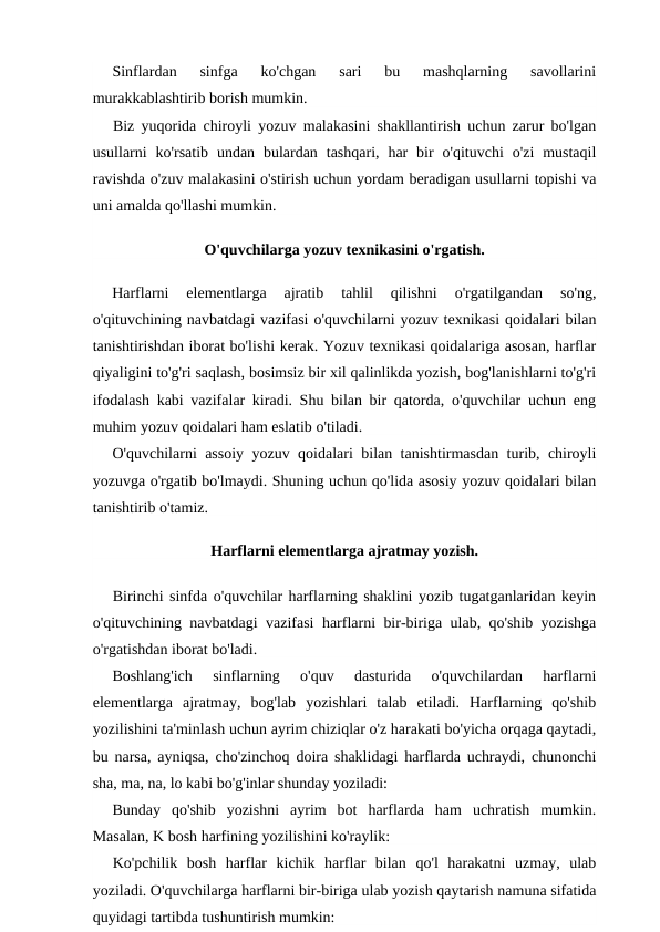 Sinflardan  sinfga  ko'chgan  sari  bu  mashqlarning  savollarini
murakkablashtirib borish mumkin.
Biz yuqorida chiroyli yozuv malakasini shakllantirish uchun zarur bo'lgan
usullarni  ko'rsatib  undan  bulardan  tashqari,  har  bir  o'qituvchi  o'zi  mustaqil
ravishda o'zuv malakasini o'stirish uchun yordam beradigan usullarni topishi va
uni amalda qo'llashi mumkin.
O'quvchilarga yozuv texnikasini o'rgatish.
Harflarni  elementlarga  ajratib  tahlil  qilishni  o'rgatilgandan  so'ng,
o'qituvchining navbatdagi vazifasi o'quvchilarni yozuv texnikasi qoidalari bilan
tanishtirishdan iborat bo'lishi kerak. Yozuv texnikasi qoidalariga asosan, harflar
qiyaligini to'g'ri saqlash, bosimsiz bir xil qalinlikda yozish, bog'lanishlarni to'g'ri
ifodalash kabi vazifalar kiradi. Shu bilan bir qatorda, o'quvchilar uchun eng
muhim yozuv qoidalari ham eslatib o'tiladi.
O'quvchilarni assoiy yozuv qoidalari bilan tanishtirmasdan turib, chiroyli
yozuvga o'rgatib bo'lmaydi. Shuning uchun qo'lida asosiy yozuv qoidalari bilan
tanishtirib o'tamiz.
Harflarni elementlarga ajratmay yozish.
Birinchi sinfda o'quvchilar harflarning shaklini yozib tugatganlaridan keyin
o'qituvchining navbatdagi vazifasi harflarni bir-biriga ulab, qo'shib yozishga
o'rgatishdan iborat bo'ladi.
Boshlang'ich  sinflarning  o'quv  dasturida  o'quvchilardan  harflarni
elementlarga  ajratmay,  bog'lab  yozishlari  talab  etiladi.  Harflarning  qo'shib
yozilishini ta'minlash uchun ayrim chiziqlar o'z harakati bo'yicha orqaga qaytadi,
bu narsa, ayniqsa, cho'zinchoq doira shaklidagi harflarda uchraydi, chunonchi
sha, ma, na, lo kabi bo'g'inlar shunday yoziladi:
Bunday  qo'shib  yozishni  ayrim  bot  harflarda  ham  uchratish  mumkin.
Masalan, K bosh harfining yozilishini ko'raylik:
Ko'pchilik  bosh  harflar  kichik  harflar  bilan  qo'l  harakatni  uzmay,  ulab
yoziladi. O'quvchilarga harflarni bir-biriga ulab yozish qaytarish namuna sifatida
quyidagi tartibda tushuntirish mumkin:
