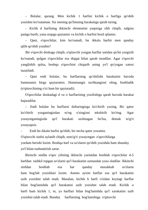 -
Bolalar,  qarang.  Men  kichik  1  harfini  kichik  o  harfiga  qo'shib
yozishni ko'rsataman. Siz mening qo'limning harakatiga qarab turing.
-
Kichk  d  harfining  ikkinchi  elementini  yuqoriga  olib  chiqib,  salgina
pastga burib, yana orqaga qaytamiz va kichik o harfini hosil qilamiz.
-
Qani,  o'quvchilar,  kim  ko'rsatadi,  bu  ikkala  harfni  men  qanday
qilib qo'shib yozdim?
Bir o'quvchi doskaga chiqib, o'qituvchi yozgan harflar ustidan qo'lni yurgizib
ko'rsatadi, qolgan o'quvchilar esa diqqat bilan qarab turadilar. Agar o'quvchi
yanglishib  qolsa,  boshqa  o'quvchini  chiqarib  uning  yo'l  qo'yogan  xatosi
tuzatiladi.
-
Qani  endi  bolalar,  bu  harflarning  qo'shilishi  harakatini  havoda
hammamiz  birga  qaytaramiz.  Hammangiz  ruchkangizni  oling,  boshladik
(o'qituvchining o'zi ham bir qaytaradi).
O'quvchilar doskadagi d va o harflarining yozilishiga qarab havoda harakat
bajaradilar.
-
Endi  bolalar  bu  harflarni  daftaringizga  ko'chirib  yozing.  Bir  qator
ko'chirib  yozganingizdan  so'ng  o'zingizni  tekshirib  ko'ring.  Agar
yozayotganingizda  qo'l  harakati  uzilmagan  bo'lsa,  demak  to'g'ri
yozayapsiz.
-
Endi bu ikkala harfni qo'shib, bir necha qator yozamiz.
O'qituvchi sinfni aylanib chiqib, noto'g'ri yozayotgan  o'quvchilarga
yordam berishi lozim. Boshqa harf va so'zlarni qo'shib yozishda ham shunday 
yo'l bilan tushuntirish zarur.
Birinchi sinfda o'quv yilining ikkinchi yarmidan boshlab o'quvchilar 4-5
harfdan  tashkil topgan so'zlarni qo'l harakatini uzmasdan yoza oladilar. Ikkinchi
sinfdan
 
boshlab
 
esa
 
har
 
qanday
 
murakkab
 
so'zlarni
ham  bog'lab  yozishlari  lozim.  Ammo  ayrim  harflar  esa  qo'l  harakatini
uzib  yozishni  talab  etadi.  Masalan,  kichik  b  harfi  o'zidan  keyingi  harflar
bilan  bog'lanishda  qo'l  harakatini  uzib  yozishni  talab  etadi.  Kichik  o
harfi  ham  kichik  1,  m,  ya  harflari  bilan  bog'lanishda  qo'l  xarakatini  uzib
yozishni talab etadi. Bunday
harflarning  bog'lanishiga  o'qituvchi
