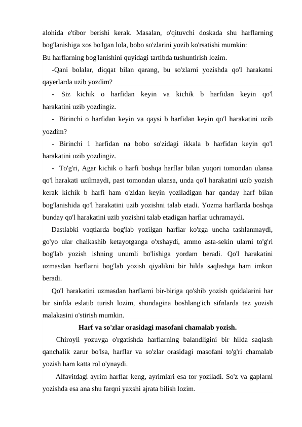 alohida  e'tibor  berishi  kerak.  Masalan,  o'qituvchi  doskada  shu  harflarning
bog'lanishiga xos bo'lgan lola, bobo so'zlarini yozib ko'rsatishi mumkin:
Bu harflarning bog'lanishini quyidagi tartibda tushuntirish lozim.
-Qani  bolalar,  diqqat  bilan  qarang,  bu  so'zlarni  yozishda  qo'l  harakatni
qayerlarda uzib yozdim?
-
Siz  kichik  o  harfidan  keyin  va  kichik  b  harfidan  keyin  qo'l
harakatini uzib yozdingiz.
- Birinchi o harfidan keyin va qaysi b harfidan keyin qo'l harakatini uzib
yozdim?
- Birinchi  1  harfidan  na  bobo  so'zidagi  ikkala  b  harfidan  keyin  qo'l
harakatini uzib yozdingiz.
- To'g'ri, Agar kichik o harfi boshqa harflar bilan yuqori tomondan ulansa
qo'l harakati uzilmaydi, past tomondan ulansa, unda qo'l harakatini uzib yozish
kerak kichik  b harfi  ham  o'zidan  keyin yoziladigan  har  qanday  harf  bilan
bog'lanishida qo'l harakatini uzib yozishni talab etadi. Yozma harflarda boshqa
bunday qo'l harakatini uzib yozishni talab etadigan harflar uchramaydi.
Dastlabki  vaqtlarda  bog'lab  yozilgan  harflar  ko'zga  uncha  tashlanmaydi,
go'yo ular chalkashib ketayotganga o'xshaydi, ammo asta-sekin ularni to'g'ri
bog'lab  yozish  ishning  unumli  bo'lishiga  yordam  beradi.  Qo'l  harakatini
uzmasdan harflarni bog'lab yozish qiyalikni bir hilda saqlashga ham imkon
beradi.
Qo'l harakatini uzmasdan harflarni bir-biriga qo'shib yozish qoidalarini har
bir sinfda eslatib turish lozim, shundagina boshlang'ich sifnlarda tez yozish
malakasini o'stirish mumkin.
Harf va so'zlar orasidagi masofani chamalab yozish.
Chiroyli  yozuvga  o'rgatishda  harflarning  balandligini  bir  hilda  saqlash
qanchalik zarur bo'lsa, harflar va so'zlar orasidagi masofani to'g'ri chamalab
yozish ham katta rol o'ynaydi.
Alfavitdagi ayrim harflar keng, ayrimlari esa tor yoziladi. So'z va gaplarni
yozishda esa ana shu farqni yaxshi ajrata bilish lozim.
