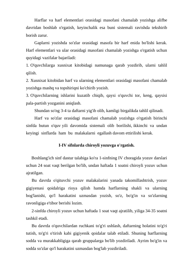 Harflar va harf elementlari orasidagi masofani chamalab yozishga alifbe
davridan boshlab o'rgatish, keyinchalik esa buni sistemali ravishda tekshirib
borish zarur.
Gaplarni yozishda so'zlar orasidagi masofa bir harf enida bo'lishi kerak.
Harf elementlari va ular orasidagi masofani chamalab yozishga o'rgatish uchun
quyidagi vazifalar bajariladi:
1. O'quvchilarga  xusnixat  kitobidagi  namunaga  qarab  yozdirib,  ularni  tahlil
qilish.
2. Xusnixat kitobidan harf va ularning elementlari orasidagi masofani chamalab
yozishga mashq va topshiriqni ko'chirib yozish.
3. O'quvchilarning ishlarini kuzatib chiqib, qaysi o'quvchi tor, keng, qaysisi
pala-partish yozganini aniqlash.
Shundan so'ng 3-4 ta daftarni yig'ib olib, kamligi birgalikda tahlil qilinadi.
Harf va so'zlar orasidagi masofani chamalab yozishga o'rgatish birinchi
sinfda  butun  o'quv yili  davomida  sistemali  olib  borilishi, ikkinchi  va  undan
keyingi  sinflarda  ham  bu  malakalarni  egallash davom ettirilishi kerak.
I-IV sifnlarda chiroyli yozuvga o'rgatish.
Boshlang'ich sinf dastur talabiga ko'ra 1-sinfning IV choragida yozuv darslari
uchun 24 soat vaqt berilgan bo'lib, undan haftada 1 soatni chiroyli yozuv uchun
ajratilgan.
Bu  davrda  o'qituvchi  yozuv malakalarini  yanada  takomillashtrish,  yozuv
gigiyenasi  qoidalriga  rioya  qilish  hamda  harflarning  shakli  va  ularning
bog'lanishi,  qo'l  harakatini  uzmasdan  yozish,  so'z,  bo'g'in  va  so'zlarning
ravonligiga e'tibor berishi lozim.
2-sinfda chiroyli yozuv uchun haftada 1 soat vaqt ajratilib, yiliga 34-35 soatni
tashkil etadi.
Bu davrda o'quvchilardan ruchkani to'g'ri ushlash, daftarning holatini to'g'ri
tutish, to'g'ri o'tirish kabi gigiyenik qoidalar talab etiladi. Shuning harflarning
sodda va murakkabligiga qarab gruppalarga bo'lib yozdiriladi. Ayrim bo'g'in va
sodda so'zlar qo'l harakatini uzmasdan bog'lab yozdiriladi.
