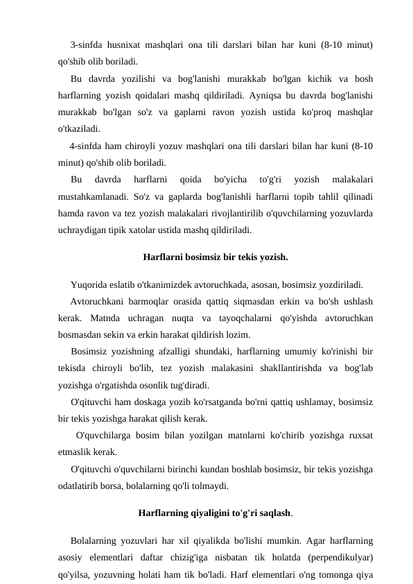 3-sinfda husnixat mashqlari ona tili darslari bilan har kuni (8-10 minut)
qo'shib olib boriladi.
Bu  davrda  yozilishi  va  bog'lanishi  murakkab  bo'lgan  kichik  va  bosh
harflarning yozish qoidalari mashq qildiriladi. Ayniqsa bu davrda bog'lanishi
murakkab  bo'lgan  so'z  va  gaplarni  ravon  yozish  ustida  ko'proq  mashqlar
o'tkaziladi.
4-sinfda ham chiroyli yozuv mashqlari ona tili darslari bilan har kuni (8-10
minut) qo'shib olib boriladi.
Bu  davrda  harflarni  qoida  bo'yicha  to'g'ri  yozish  malakalari
mustahkamlanadi. So'z va gaplarda bog'lanishli harflarni topib tahlil qilinadi
hamda ravon va tez yozish malakalari rivojlantirilib o'quvchilarning yozuvlarda
uchraydigan tipik xatolar ustida mashq qildiriladi.
Harflarni bosimsiz bir tekis yozish.
Yuqorida eslatib o'tkanimizdek avtoruchkada, asosan, bosimsiz yozdiriladi.
Avtoruchkani barmoqlar orasida qattiq siqmasdan erkin va bo'sh ushlash
kerak.  Matnda  uchragan  nuqta  va  tayoqchalarni  qo'yishda  avtoruchkan
bosmasdan sekin va erkin harakat qildirish lozim.
Bosimsiz yozishning afzalligi shundaki, harflarning umumiy ko'rinishi bir
tekisda  chiroyli  bo'lib,  tez  yozish  malakasini  shakllantirishda  va  bog'lab
yozishga o'rgatishda osonlik tug'diradi.
O'qituvchi ham doskaga yozib ko'rsatganda bo'rni qattiq ushlamay, bosimsiz
bir tekis yozishga harakat qilish kerak.
 O'quvchilarga bosim bilan yozilgan matnlarni ko'chirib yozishga ruxsat
etmaslik kerak.
O'qituvchi o'quvchilarni birinchi kundan boshlab bosimsiz, bir tekis yozishga
odatlatirib borsa, bolalarning qo'li tolmaydi.
Harflarning qiyaligini to'g'ri saqlash.
Bolalarning yozuvlari har xil qiyalikda bo'lishi mumkin. Agar harflarning
asosiy  elementlari  daftar  chizig'iga  nisbatan  tik  holatda  (perpendikulyar)
qo'yilsa, yozuvning holati ham tik bo'ladi. Harf elementlari o'ng tomonga qiya

