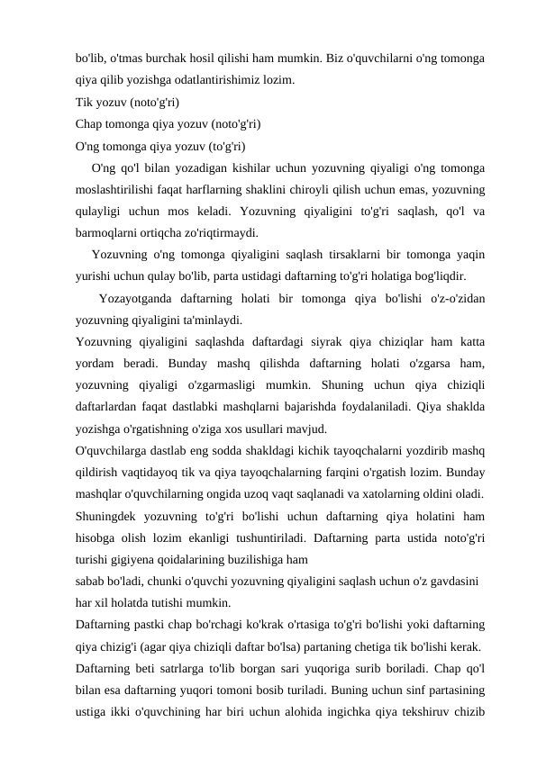 bo'lib, o'tmas burchak hosil qilishi ham mumkin. Biz o'quvchilarni o'ng tomonga
qiya qilib yozishga odatlantirishimiz lozim.
Tik yozuv (noto'g'ri)
Chap tomonga qiya yozuv (noto'g'ri)
O'ng tomonga qiya yozuv (to'g'ri)
O'ng qo'l bilan yozadigan kishilar uchun yozuvning qiyaligi o'ng tomonga
moslashtirilishi faqat harflarning shaklini chiroyli qilish uchun emas, yozuvning
qulayligi  uchun  mos  keladi.  Yozuvning  qiyaligini  to'g'ri  saqlash,  qo'l  va
barmoqlarni ortiqcha zo'riqtirmaydi.
Yozuvning o'ng tomonga qiyaligini saqlash tirsaklarni bir tomonga yaqin
yurishi uchun qulay bo'lib, parta ustidagi daftarning to'g'ri holatiga bog'liqdir.
Yozayotganda  daftarning  holati  bir  tomonga  qiya  bo'lishi  o'z-o'zidan
yozuvning qiyaligini ta'minlaydi.
Yozuvning  qiyaligini  saqlashda  daftardagi  siyrak  qiya  chiziqlar  ham  katta
yordam  beradi.  Bunday  mashq  qilishda  daftarning  holati  o'zgarsa  ham,
yozuvning  qiyaligi  o'zgarmasligi  mumkin.  Shuning  uchun  qiya  chiziqli
daftarlardan faqat dastlabki mashqlarni bajarishda foydalaniladi. Qiya shaklda
yozishga o'rgatishning o'ziga xos usullari mavjud.
O'quvchilarga dastlab eng sodda shakldagi kichik tayoqchalarni yozdirib mashq
qildirish vaqtidayoq tik va qiya tayoqchalarning farqini o'rgatish lozim. Bunday
mashqlar o'quvchilarning ongida uzoq vaqt saqlanadi va xatolarning oldini oladi.
Shuningdek  yozuvning  to'g'ri  bo'lishi  uchun  daftarning  qiya  holatini  ham
hisobga olish  lozim  ekanligi  tushuntiriladi. Daftarning parta ustida noto'g'ri
turishi gigiyena qoidalarining buzilishiga ham
sabab bo'ladi, chunki o'quvchi yozuvning qiyaligini saqlash uchun o'z gavdasini 
har xil holatda tutishi mumkin.
Daftarning pastki chap bo'rchagi ko'krak o'rtasiga to'g'ri bo'lishi yoki daftarning
qiya chizig'i (agar qiya chiziqli daftar bo'lsa) partaning chetiga tik bo'lishi kerak.
Daftarning beti satrlarga to'lib borgan sari yuqoriga surib boriladi. Chap qo'l
bilan esa daftarning yuqori tomoni bosib turiladi. Buning uchun sinf partasining
ustiga ikki o'quvchining har biri uchun alohida ingichka qiya tekshiruv chizib
