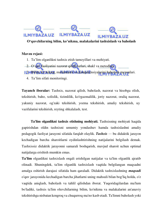  
 
 
 
 
 
O‘quvchilarning bilim, ko’nikma, malakalarini tashxislash va baholash 
 
Mavzu rejasi: 
1. Ta’lim olganlikni tashxis etish tamoyillari va mohiyati.  
2. O‘quv faoliyatini nazorat qilish turlari, shakl va metodlari.  
3. Bilim, ko‘nikma, malakalarni va kompetensiyalarini baholash mezonlari.  
4. Ta’lim sifati monitoringi.  
 
Tayanch iboralar: Tashxis, nazorat qilish, baholash, nazorat va hisobga olish, 
tekshirish, baho, xolislik, tizimlilik, ko'rgazmalilik, joriy nazorat, oraliq nazorat, 
yakuniy nazorat, og'zaki tekshirish, yozma tekshirish, amaliy tekshirish, uy 
vazifalarini tekshirish, reyting shkalalash, test. 
 
Ta'lim olganlikni tashxis etishning mohiyati. Tashxisning mohiyati haqida 
gapirishdan oldin tashxisni umumiy yondashuv hamda tashxislashni amaliy 
pedagogik faoliyat jarayoni sifatida farqlab olaylik. Tashxis — bu didaktik jarayon 
kechadigan barcha sharoitlarni oydinlashtirishning natijalarini belgilash demak. 
Tashxissiz didaktik jarayonni samarali boshqarish, mavjud sharoit uchun optimal 
natijalarga erishish mumkin emas. 
Ta'lim olganlikni tashxislash orqali erishilgan natijalar va ta'lim olganlik ajratib 
olinadi. Shuningdek, ta'lim olganlik tashxislash vaqtida belgilangan maqsadni 
amalga oshirish darajasi sifatida ham qaraladi. Didaktik tashxislashning maqsadi 
o'quv jarayonida kechadigan barcha jihatlarni uning mahsuli bilan bog'liq holda, o'z 
vaqtida aniqlash, baholash va tahlil qilishdan iborat. Yuqoridagilardan ma'lum 
bo'ladiki, tashxis ta'lim oluvchilarning bilim, ko'nikma va malakalarini an'anaviy 
tekshirishga nisbatan kengroq va chuqurroq ma'no kasb etadi. Ta'limni baholash yoki 
