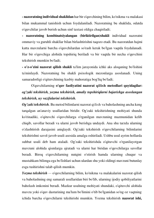  
 
- nazoratning individual shaklidan har bir o'quvchining bilim, ko'nikma va malakasi 
bilan mukammal tanishish uchun foydalaniladi. Nazoratning bu shaklida, odatda 
o'quvchilar javob berish uchun sinf taxtasi oldiga chaqiriladi; 
- nazoratning kombinatsiyalangan (biriktirilgan)shakli individual nazoratni 
ommaviy va guruhli shakllar bilan birlashtirishni taqozo etadi. Bu nazoratdan hajmi 
katta mavzularni barcha o'quvchilardan so'rash kerak bo'lgan vaqtda foydalanadi. 
Har bir o'quvchiga alohida topshiriq beriladi va bir vaqtda bir necha o'quvchini 
tekshirish mumkin bo'ladi; 
- o'z-o'zini nazorat qilish shakli ta'lim jarayonida ichki aks aloqaning bo'lishini 
ta'minlaydi. Nazoratning bu shakli psixologik mezonlarga asoslanadi. Uning 
samaradorligi o'qituvchining kasbiy mahoratiga bog'liq bo'ladi; 
O'quvchilarning o'quv faoliyatini nazorat qilish metodlari quyidagilar: 
og'zaki tekshirish, yozma tekshirish, amaliy topshiriqlarni bajarishga asoslangan 
tekshirish, uy vazifalarini tekshirish. 
Og'zaki tekshirish. Bu metod bilimlarni nazorat qilish va baholashning ancha keng 
tarqalgan an'anaviy usullaridan biridir. Og'zaki tekshirishning mohiyati shunda 
ko'rinadiki, o'qituvchi o'quvchilarga o'rganilgan mavzuning mazmunidan kelib 
chiqib, savollar beradi va ularni javob berishga undaydi. Ana shu tarzda ularning 
o'zlashtirish darajasini aniqlaydi. Og'zaki tekshirish o'quvchilarning bilimlarini 
tekshirishni savol-javob usuli asosida amalga oshiriladi. Ushbu usul ayrim hollarda 
suhbat usuli deb ham ataladi. Og'zaki tekshirishda o'qituvchi o'rganilayotgan 
mavzuni alohida qismlarga ajratadi va ularni har biridan o'quvchilarga savollar 
beradi. Biroq o'quvchilarning nutqini o'stirish hamda ularning chuqur va 
mustahkam bilimga ega bo'lishlari uchun ulardan shu yoki oldingi mavzuni butunlay 
esga tushirishni talab qilish mumkin. 
Yozma tekshirish — o'quvchilarning bilim, ko'nikma va malakalarini nazorat qilish 
va baholashning eng samarali usullaridan biri bo'lib, ularning ijodiy qobiliyatlarini 
baholash imkonini beradi. Mazkur usulning mohiyati shundaki, o'qituvchi alohida 
mavzu yoki o'quv dasturining ma'lum bo'limini o'tib bo'lganidan so'ng oz vaqtning 
ichida barcha o'quvchilarni tekshirishi mumkin. Yozma tekshirish nazorat ishi, 
