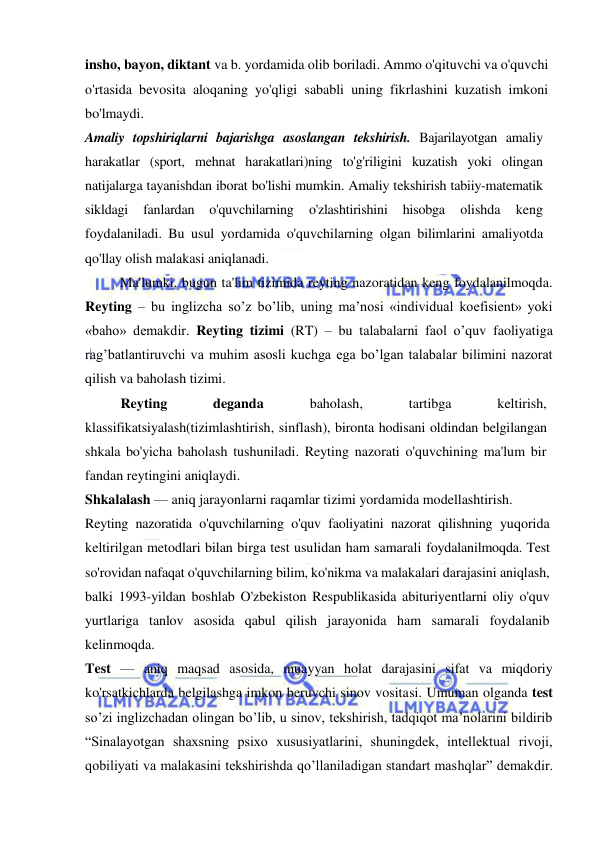  
 
insho, bayon, diktant va b. yordamida olib boriladi. Ammo o'qituvchi va o'quvchi 
o'rtasida bevosita aloqaning yo'qligi sababli uning fikrlashini kuzatish imkoni 
bo'lmaydi. 
Amaliy topshiriqlarni bajarishga asoslangan tekshirish. Bajarilayotgan amaliy 
harakatlar (sport, mehnat harakatlari)ning to'g'riligini kuzatish yoki olingan 
natijalarga tayanishdan iborat bo'lishi mumkin. Amaliy tekshirish tabiiy-matematik 
sikldagi 
fanlardan 
o'quvchilarning 
o'zlashtirishini 
hisobga 
olishda 
keng 
foydalaniladi. Bu usul yordamida o'quvchilarning olgan bilimlarini amaliyotda 
qo'llay olish malakasi aniqlanadi. 
Ma'lumki, bugun ta'lim tizimida reyting nazoratidan keng foydalanilmoqda. 
Reyting – bu inglizcha so’z bo’lib, uning ma’nosi «individual koefisient» yoki 
«baho» demakdir. Reyting tizimi (RT) – bu talabalarni faol o’quv faoliyatiga 
rag’batlantiruvchi va muhim asosli kuchga ega bo’lgan talabalar bilimini nazorat 
qilish va baholash tizimi. 
Reyting 
deganda 
baholash, 
tartibga 
keltirish, 
klassifikatsiyalash(tizimlashtirish, sinflash), bironta hodisani oldindan belgilangan 
shkala bo'yicha baholash tushuniladi. Reyting nazorati o'quvchining ma'lum bir 
fandan reytingini aniqlaydi. 
Shkalalash — aniq jarayonlarni raqamlar tizimi yordamida modellashtirish. 
Reyting nazoratida o'quvchilarning o'quv faoliyatini nazorat qilishning yuqorida 
keltirilgan metodlari bilan birga test usulidan ham samarali foydalanilmoqda. Test 
so'rovidan nafaqat o'quvchilarning bilim, ko'nikma va malakalari darajasini aniqlash, 
balki 1993-yildan boshlab O'zbekiston Respublikasida abituriyentlarni oliy o'quv 
yurtlariga tanlov asosida qabul qilish jarayonida ham samarali foydalanib 
kelinmoqda. 
Test — aniq maqsad asosida, muayyan holat darajasini sifat va miqdoriy 
ko'rsatkichlarda belgilashga imkon beruvchi sinov vositasi. Umuman olganda test 
so’zi inglizchadan olingan bo’lib, u sinov, tekshirish, tadqiqot ma’nolarini bildirib 
“Sinalayotgan shaxsning psixo xususiyatlarini, shuningdek, intellektual rivoji, 
qobiliyati va malakasini tekshirishda qo’llaniladigan standart mashqlar” demakdir. 
