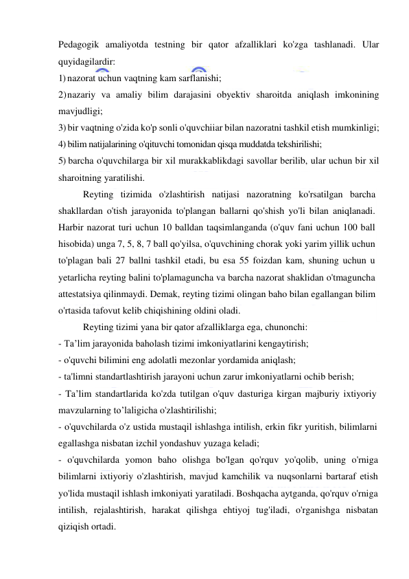  
 
Pedagogik amaliyotda testning bir qator afzalliklari ko'zga tashlanadi. Ular 
quyidagilardir: 
1) nazorat uchun vaqtning kam sarflanishi; 
2) nazariy va amaliy bilim darajasini obyektiv sharoitda aniqlash imkonining 
mavjudligi; 
3) bir vaqtning o'zida ko'p sonli o'quvchiiar bilan nazoratni tashkil etish mumkinligi; 
4) bilim natijalarining o'qituvchi tomonidan qisqa muddatda tekshirilishi; 
5) barcha o'quvchilarga bir xil murakkablikdagi savollar berilib, ular uchun bir xil 
sharoitning yaratilishi. 
Reyting tizimida o'zlashtirish natijasi nazoratning ko'rsatilgan barcha 
shakllardan o'tish jarayonida to'plangan ballarni qo'shish yo'li bilan aniqlanadi. 
Harbir nazorat turi uchun 10 balldan taqsimlanganda (o'quv fani uchun 100 ball 
hisobida) unga 7, 5, 8, 7 ball qo'yilsa, o'quvchining chorak yoki yarim yillik uchun 
to'plagan bali 27 ballni tashkil etadi, bu esa 55 foizdan kam, shuning uchun u 
yetarlicha reyting balini to'plamaguncha va barcha nazorat shaklidan o'tmaguncha 
attestatsiya qilinmaydi. Demak, reyting tizimi olingan baho bilan egallangan bilim 
o'rtasida tafovut kelib chiqishining oldini oladi. 
Reyting tizimi yana bir qator afzalliklarga ega, chunonchi: 
- Ta’lim jarayonida baholash tizimi imkoniyatlarini kengaytirish; 
- o'quvchi bilimini eng adolatli mezonlar yordamida aniqlash; 
- ta'limni standartlashtirish jarayoni uchun zarur imkoniyatlarni ochib berish; 
- Ta’lim standartlarida ko'zda tutilgan o'quv dasturiga kirgan majburiy ixtiyoriy 
mavzularning to’laligicha o'zlashtirilishi; 
- o'quvchilarda o'z ustida mustaqil ishlashga intilish, erkin fikr yuritish, bilimlarni 
egallashga nisbatan izchil yondashuv yuzaga keladi; 
- o'quvchilarda yomon baho olishga bo'lgan qo'rquv yo'qolib, uning o'rniga 
bilimlarni ixtiyoriy o'zlashtirish, mavjud kamchilik va nuqsonlarni bartaraf etish 
yo'lida mustaqil ishlash imkoniyati yaratiladi. Boshqacha aytganda, qo'rquv o'rniga 
intilish, rejalashtirish, harakat qilishga ehtiyoj tug'iladi, o'rganishga nisbatan 
qiziqish ortadi. 
