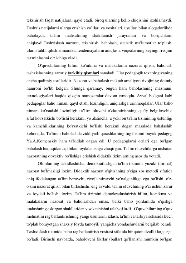  
 
tekshirish faqat natijalarni qayd etadi, biroq ularning kelib chiqishini izohlamaydi. 
Tashxis natijalarni ularga erishish yo’llari va vositalari, usullari bilan aloqadorlikda 
baholaydi, 
ta'lim 
mahsulining 
shakllanish 
jarayonlari 
va 
bosqichlarni 
aniqlaydi.Tashxislash nazorat, tekshirish, baholash, statistik ma'lumotlar to'plash, 
ularni tahlil qilish, dinamika, tendensiyalarni aniqlash, voqealarning keyingi rivojini 
taxminlashni o'z ichiga oladi. 
O'quvchilarning bilim, ko'nikma va malakalarini nazorat qilish, baholash 
tashxislashning zaruriy tarkibiy qismlari sanaladi. Ular pedagogik texnologiyaning 
ancha qadimiy usullaridir. Nazorat va baholash maktab amaliyoti rivojining doimiy 
hamrohi bo'lib kelgan. Shunga qaramay, bugun ham baholashning mazmuni, 
texnologiyalari haqida qizg'in munozaralar davom etmoqda. Avval bo'lgani kabi 
pedagoglar baho nimani qayd etishi lozimligini aniqlashga urinmoqdalar. Ular baho 
nimani ko'rsatishi lozimligi: ta'lim oluvchi o'zlashtirishning qat'iy belgilovchisi 
sifat ko'rsatkichi bo'lishi kerakmi, yo aksincha, u yoki bu ta'lim tizimining ustunligi 
va kamchiliklarining ko'rsatkichi bo'lishi kerakmi degan masalada bahslashib 
kelmoqda. Ta'limni baholashda ziddiyatli qarashlarning tug'ilishini buyuk pedagog 
Ya.A.Komenskiy ham ta'kidlab o'tgan edi. U pedagoglarni o'zlari ega bo'lgan 
baholash huquqidan aql bilan foydalanishga chaqirgan. Ta'lim oluvchilarga nisbatan 
nazoratning obyektiv bo'lishiga erishish didaktik tizimlarning asosida yotadi.  
Olimlarning ta'kidlashicha, demokratlashgan ta'lim tizimida yuzaki (formal) 
nazorat bo'lmasligi lozim. Didaktik nazorat o'qitishning o'ziga xos metodi sifatida 
aniq ifodalangan ta'lim beruvchi, rivojlantiruvchi yo'nalganlikga ega bo'lishi, o'z-
o'zini nazorat qilish bilan birlashishi, eng avvalo, ta'lim oluvchining o'zi uchun zarur 
va foydali bo'lishi lozim. Ta'lim tizimini demokratlashtirish bilim, ko'nikma va 
malakalarni nazorat va baholashdan emas, balki baho yordamida o'qishga 
undashning eskirgan shakllaridan voz kechishni talab qiladi. O'quvchilarning o'quv 
mehnatini rag'batlantirishning yangi usullarini izlash, ta'lim va tarbiya sohasida kuch 
to'plab borayotgan shaxsiy foyda tamoyili yangicha yondashuvlarni belgilab beradi. 
Tashxislash tizimida baho rag'batlantirish vositasi sifatida bir qator afzalliklarga ega 
bo'ladi. Birinchi navbatda, baholovchi fikrlar (ballar) qo'llanishi mumkin bo'lgan 
