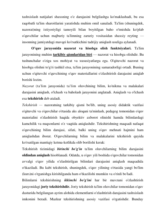  
 
tashxislash natijalari shaxsning o'z darajasini belgilashga ko'maklashadi, bu esa 
raqobatli ta'lim sharoitlarini yaratishda muhim omil sanaladi. Ta'lim (shuningdek, 
nazorat)ning ixtiyoriyligi tamoyili bilan boyitilgan baho o'tmishda ko'plab 
o'quvchilar uchun majburiy ta'limning zaruriy vositasidan shaxsiy reyting — 
insonning jamiyatdagi mavqei ko'rsatkichini tadrijiy aniqlash usuliga aylanadi. 
O’quv jarayonida nazorat va hisobga olish funktsiyalari. Ta'lim 
jarayonining muhim tarkibiy qismlaridan biri — nazorat va hisobga olishdir. Bu 
tushunchalar o'ziga xos mohiyat va xususiyatlarga ega. O'qituvchi nazorat va 
hisobga olishni to'g'ri tashkil etsa, ta'lim jarayonining samaradorligi ortadi. Buning 
uchun o'qituvchi o'quvchining o'quv materiallarini o'zlashtirish darajasini aniqlab 
borishi lozim. 
Nazorat (ta'lim jarayonida) ta'lim oluvchining bilim, ko'nikma va malakalari 
darajasini aniqlash, o'lchash va baholash jarayonini anglatadi. Aniqlash va o'lchash 
esa tekshirish deb ataladi. 
Tekshirish — nazoratning tarkibiy qismi bo'lib, uning asosiy didaktik vazifasi 
o'qituvchi va o'quvchilar o'rtasida aks aloqani ta'minlash, pedagog tomonidan o'quv 
materialini o'zlashtirish haqida obyektiv axborot olinishi hamda bilimlardagi 
kamchilik va nuqsonlarni o'z vaqtida aniqlashdir. Tekshirishning maqsadi nafaqat 
o'quvchining bilim darajasi, sifati, balki uning o'quv mehnati hajmini ham 
aniqlashdan iborat. O'quvchilarning bilim va malakalarini tekshirish quyida 
ko'rsatilgan mantiqiy ketma-ketlikda olib borilishi kerak: 
Tekshirish tizimidagi birinchi bo'g'in ta'lim oluvchilarning bilim darajasini 
oldindan aniqlash hisoblanadi. Odatda, u o'quv yili boshida o'quvchilar tomonidan 
avvalgi o'quv yilida o'zlashtirilgan bilimlari darajasini aniqlash maqsadida 
o'tkaziladi. Bu kabi tekshirish, shuningdek, o'quv yilining o'rtasida yangi bo'lim 
(kurs)ni o'rganishga kirishilganda ham o'tkazilishi mumkin va o'rinli bo'ladi. 
Bilimlarni tekshirishning ikkinchi bo'g'ini har bir mavzuni o'zlashtirish 
jarayonidagi joriy tekshirishdir. Joriy tekshirish ta'lim oluvchilar tomonidan o'quv 
dasturida belgilangan ayrim alohida elementlarni o'zlashtirish darajasini tashxislash 
imkonini beradi. Mazkur tekshirishning asosiy vazifasi o'rgatishdir. Bunday 
