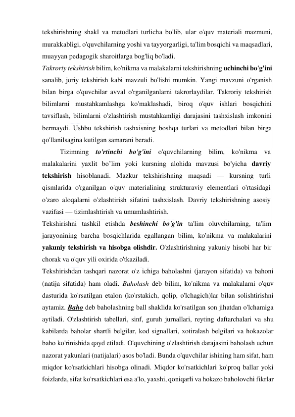  
 
tekshirishning shakl va metodlari turlicha bo'lib, ular o'quv materiali mazmuni, 
murakkabligi, o'quvchilarning yoshi va tayyorgarligi, ta'lim bosqichi va maqsadlari, 
muayyan pedagogik sharoitlarga bog'liq bo'ladi. 
Takroriy tekshirish bilim, ko'nikma va malakalarni tekshirishning uchinchi bo'g'ini 
sanalib, joriy tekshirish kabi mavzuli bo'lishi mumkin. Yangi mavzuni o'rganish 
bilan birga o'quvchilar avval o'rganilganlarni takrorlaydilar. Takroriy tekshirish 
bilimlarni mustahkamlashga ko'maklashadi, biroq o'quv ishlari bosqichini 
tavsiflash, bilimlarni o'zlashtirish mustahkamligi darajasini tashxislash imkonini 
bermaydi. Ushbu tekshirish tashxisning boshqa turlari va metodlari bilan birga 
qo'llanilsagina kutilgan samarani beradi. 
Tizimning to'rtinchi bo'g'ini o'quvchilarning bilim, ko'nikma va 
malakalarini yaxlit bo’lim yoki kursning alohida mavzusi bo'yicha davriy 
tekshirish hisoblanadi. Mazkur tekshirishning maqsadi — kursning turli 
qismlarida o'rganilgan o'quv materialining strukturaviy elementlari o'rtasidagi 
o'zaro aloqalarni o'zlashtirish sifatini tashxislash. Davriy tekshirishning asosiy 
vazifasi — tizimlashtirish va umumlashtirish. 
Tekshirishni tashkil etishda beshinchi bo'g'in ta'lim oluvchilarning, ta'lim 
jarayonining barcha bosqichlarida egallangan bilim, ko'nikma va malakalarini 
yakuniy tekshirish va hisobga olishdir. O'zlashtirishning yakuniy hisobi har bir 
chorak va o'quv yili oxirida o'tkaziladi.  
Tekshirishdan tashqari nazorat o'z ichiga baholashni (jarayon sifatida) va bahoni 
(natija sifatida) ham oladi. Baholash deb bilim, ko'nikma va malakalarni o'quv 
dasturida ko'rsatilgan etalon (ko'rstakich, qolip, o'lchagich)lar bilan solishtirishni 
aytamiz. Baho deb baholashning ball shaklida ko'rsatilgan son jihatdan o'lchamiga 
aytiladi. O'zlashtirish tabellari, sinf, guruh jurnallari, reyting daftarchalari va shu 
kabilarda baholar shartli belgilar, kod signallari, xotiralash belgilari va hokazolar 
baho ko'rinishida qayd etiladi. O'quvchining o'zlashtirish darajasini baholash uchun 
nazorat yakunlari (natijalari) asos bo'ladi. Bunda o'quvchilar ishining ham sifat, ham 
miqdor ko'rsatkichlari hisobga olinadi. Miqdor ko'rsatkichlari ko'proq ballar yoki 
foizlarda, sifat ko'rsatkichlari esa a'lo, yaxshi, qoniqarli va hokazo baholovchi fikrlar 
