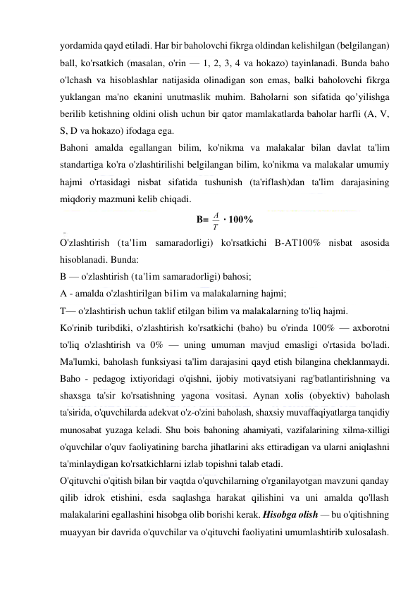  
 
yordamida qayd etiladi. Har bir baholovchi fikrga oldindan kelishilgan (belgilangan) 
ball, ko'rsatkich (masalan, o'rin — 1, 2, 3, 4 va hokazo) tayinlanadi. Bunda baho 
o'lchash va hisoblashlar natijasida olinadigan son emas, balki baholovchi fikrga 
yuklangan ma'no ekanini unutmaslik muhim. Baholarni son sifatida qo’yilishga 
berilib ketishning oldini olish uchun bir qator mamlakatlarda baholar harfli (A, V, 
S, D va hokazo) ifodaga ega. 
Bahoni amalda egallangan bilim, ko'nikma va malakalar bilan davlat ta'lim 
standartiga ko'ra o'zlashtirilishi belgilangan bilim, ko'nikma va malakalar umumiy 
hajmi o'rtasidagi nisbat sifatida tushunish (ta'riflash)dan ta'lim darajasining 
miqdoriy mazmuni kelib chiqadi. 
B= 
Т
А  ∙ 100% 
O'zlashtirish (ta'lim samaradorligi) ko'rsatkichi B-AT100% nisbat asosida 
hisoblanadi. Bunda: 
B — o'zlashtirish (ta'lim samaradorligi) bahosi; 
A - amalda o'zlashtirilgan bilim va malakalarning hajmi; 
T— o'zlashtirish uchun taklif etilgan bilim va malakalarning to'liq hajmi. 
Ko'rinib turibdiki, o'zlashtirish ko'rsatkichi (baho) bu o'rinda 100% — axborotni 
to'liq o'zlashtirish va 0% — uning umuman mavjud emasligi o'rtasida bo'ladi. 
Ma'lumki, baholash funksiyasi ta'lim darajasini qayd etish bilangina cheklanmaydi. 
Baho - pedagog ixtiyoridagi o'qishni, ijobiy motivatsiyani rag'batlantirishning va 
shaxsga ta'sir ko'rsatishning yagona vositasi. Aynan xolis (obyektiv) baholash 
ta'sirida, o'quvchilarda adekvat o'z-o'zini baholash, shaxsiy muvaffaqiyatlarga tanqidiy 
munosabat yuzaga keladi. Shu bois bahoning ahamiyati, vazifalarining xilma-xilligi 
o'quvchilar o'quv faoliyatining barcha jihatlarini aks ettiradigan va ularni aniqlashni 
ta'minlaydigan ko'rsatkichlarni izlab topishni talab etadi. 
O'qituvchi o'qitish bilan bir vaqtda o'quvchilarning o'rganilayotgan mavzuni qanday 
qilib idrok etishini, esda saqlashga harakat qilishini va uni amalda qo'llash 
malakalarini egallashini hisobga olib borishi kerak. Hisobga olish — bu o'qitishning 
muayyan bir davrida o'quvchilar va o'qituvchi faoliyatini umumlashtirib xulosalash. 
