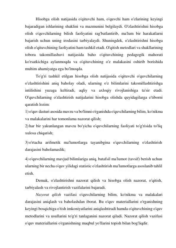  
 
Hisobga olish natijasida o'qituvchi ham, o'quvchi ham o'zlarining keyingi 
bajaradigan ishlarining shaklini va mazmunini belgilaydi. O'zlashtirishni hisobga 
olish o'quvchilarning bilish faoliyatini rag'batlantirib, ma'lum bir harakatlarni 
bajarish uchun uning irodasini tarbiyalaydi. Shuningdek, o'zlashtirishni hisobga 
olish o'qituvchining faoliyatini ham tashkil etadi. O'qitish metodlari va shakllarining 
tobora takomillashuvi natijasida baho o'qituvchining pedagogik mahorati 
ko'rsatkichiga aylanmoqda va o'qituvchining o'z malakasini oshirib borishida 
muhim ahamiyatga ega bo'lmoqda. 
To'g'ri tashkil etilgan hisobga olish natijasida o'qituvchi o'quvchilarning 
o'zlashtirishini aniq baholay oladi, ularning o'z bilimlarini takomillashtirishga 
intilishini yuzaga keltiradi, aqliy va axloqiy rivojlanishiga ta'sir etadi. 
O'quvchilarning o'zlashtirish natijalarini hisobga olishda quyidagilarga e'tiborni 
qaratish lozim:  
1) o'quv dasturi asosida mavzu va bo'limni o'rganishda o'quvchilarning bilim, ko'nikma 
va malakalarini har tomonlama nazorat qilish; 
2) har bir yakunlangan mavzu bo'yicha o'quvchilarning faoliyati to'g'risida to'liq 
xulosa chiqarish; 
3) o'rtacha arifmetik ma'lumotlarga tayanibgina o'quvchilarning o'zlashtirish 
darajasini baholamaslik; 
4) o'quvchilarning mavjud bilimlariga aniq, batafsil ma'lumot (tavsif) berish uchun 
ularning bir necha o'quv yilidagi statistic o'zlashtirish ma'lumotlarga asoslanib tahlil 
etish. 
Demak, o'zlashtirishni nazorat qilish va hisobga olish nazorat, o'qitish, 
tarbiyalash va rivojlantirish vazifalarini bajaradi.  
Nazorat qilish vazifasi o'quvchilarning bilim, ko'nikma va malakalari 
darajasini aniqlash va baholashdan iborat. Bu o'quv materiallarini o'rganishning 
keyingi bosqichiga o'tish imkoniyatlarini aniqlashtiradi hamda o'qituvchining o'quv 
metodlarini va usullarini to'g'ri tanlaganini nazorat qiladi. Nazorat qilish vazifasi 
o'quv materiallarini o'rganishning maqbul yo'llarini topish bilan bog'liqdir. 
