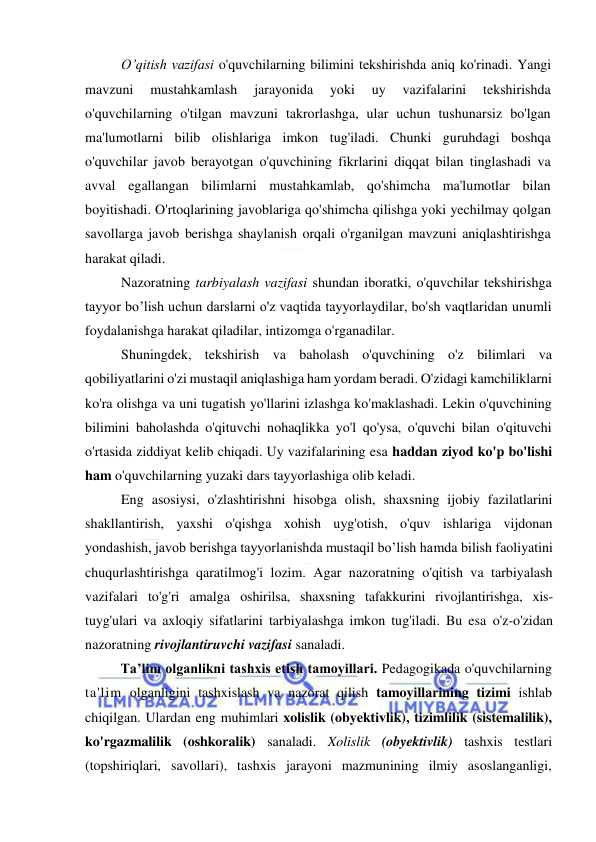  
 
O’qitish vazifasi o'quvchilarning bilimini tekshirishda aniq ko'rinadi. Yangi 
mavzuni 
mustahkamlash 
jarayonida 
yoki 
uy 
vazifalarini 
tekshirishda 
o'quvchilarning o'tilgan mavzuni takrorlashga, ular uchun tushunarsiz bo'lgan 
ma'lumotlarni bilib olishlariga imkon tug'iladi. Chunki guruhdagi boshqa 
o'quvchilar javob berayotgan o'quvchining fikrlarini diqqat bilan tinglashadi va 
avval egallangan bilimlarni mustahkamlab, qo'shimcha ma'lumotlar bilan 
boyitishadi. O'rtoqlarining javoblariga qo'shimcha qilishga yoki yechilmay qolgan 
savollarga javob berishga shaylanish orqali o'rganilgan mavzuni aniqlashtirishga 
harakat qiladi.  
Nazoratning tarbiyalash vazifasi shundan iboratki, o'quvchilar tekshirishga 
tayyor bo’lish uchun darslarni o'z vaqtida tayyorlaydilar, bo'sh vaqtlaridan unumli 
foydalanishga harakat qiladilar, intizomga o'rganadilar. 
Shuningdek, tekshirish va baholash o'quvchining o'z bilimlari va 
qobiliyatlarini o'zi mustaqil aniqlashiga ham yordam beradi. O'zidagi kamchiliklarni 
ko'ra olishga va uni tugatish yo'llarini izlashga ko'maklashadi. Lekin o'quvchining 
bilimini baholashda o'qituvchi nohaqlikka yo'l qo'ysa, o'quvchi bilan o'qituvchi 
o'rtasida ziddiyat kelib chiqadi. Uy vazifalarining esa haddan ziyod ko'p bo'lishi 
ham o'quvchilarning yuzaki dars tayyorlashiga olib keladi.  
Eng asosiysi, o'zlashtirishni hisobga olish, shaxsning ijobiy fazilatlarini 
shakllantirish, yaxshi o'qishga xohish uyg'otish, o'quv ishlariga vijdonan 
yondashish, javob berishga tayyorlanishda mustaqil bo’lish hamda bilish faoliyatini 
chuqurlashtirishga qaratilmog'i lozim. Agar nazoratning o'qitish va tarbiyalash 
vazifalari to'g'ri amalga oshirilsa, shaxsning tafakkurini rivojlantirishga, xis-
tuyg'ulari va axloqiy sifatlarini tarbiyalashga imkon tug'iladi. Bu esa o'z-o'zidan 
nazoratning rivojlantiruvchi vazifasi sanaladi. 
Ta’lim olganlikni tashxis etish tamoyillari. Pedagogikada o'quvchilarning 
ta'lim olganligini tashxislash va nazorat qilish tamoyillarining tizimi ishlab 
chiqilgan. Ulardan eng muhimlari xolislik (obyektivlik), tizimlilik (sistemalilik), 
ko'rgazmalilik (oshkoralik) sanaladi. Xolislik (obyektivlik) tashxis testlari 
(topshiriqlari, savollari), tashxis jarayoni mazmunining ilmiy asoslanganligi, 
