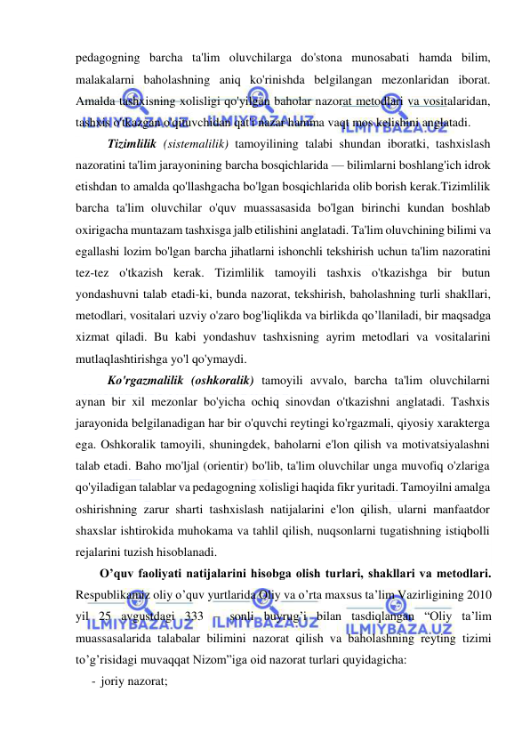  
 
pedagogning barcha ta'lim oluvchilarga do'stona munosabati hamda bilim, 
malakalarni baholashning aniq ko'rinishda belgilangan mezonlaridan iborat. 
Amalda tashxisning xolisligi qo'yilgan baholar nazorat metodlari va vositalaridan, 
tashxis o'tkazgan o'qituvchidan qat'i nazar hamma vaqt mos kelishini anglatadi.  
Tizimlilik (sistemalilik) tamoyilining talabi shundan iboratki, tashxislash 
nazoratini ta'lim jarayonining barcha bosqichlarida — bilimlarni boshlang'ich idrok 
etishdan to amalda qo'llashgacha bo'lgan bosqichlarida olib borish kerak.Tizimlilik 
barcha ta'lim oluvchilar o'quv muassasasida bo'lgan birinchi kundan boshlab 
oxirigacha muntazam tashxisga jalb etilishini anglatadi. Ta'lim oluvchining bilimi va 
egallashi lozim bo'lgan barcha jihatlarni ishonchli tekshirish uchun ta'lim nazoratini 
tez-tez o'tkazish kerak. Tizimlilik tamoyili tashxis o'tkazishga bir butun 
yondashuvni talab etadi-ki, bunda nazorat, tekshirish, baholashning turli shakllari, 
metodlari, vositalari uzviy o'zaro bog'liqlikda va birlikda qo’llaniladi, bir maqsadga 
xizmat qiladi. Bu kabi yondashuv tashxisning ayrim metodlari va vositalarini 
mutlaqlashtirishga yo'l qo'ymaydi.  
Ko'rgazmalilik (oshkoralik) tamoyili avvalo, barcha ta'lim oluvchilarni 
aynan bir xil mezonlar bo'yicha ochiq sinovdan o'tkazishni anglatadi. Tashxis 
jarayonida belgilanadigan har bir o'quvchi reytingi ko'rgazmali, qiyosiy xarakterga 
ega. Oshkoralik tamoyili, shuningdek, baholarni e'lon qilish va motivatsiyalashni 
talab etadi. Baho mo'ljal (orientir) bo'lib, ta'lim oluvchilar unga muvofiq o'zlariga 
qo'yiladigan talablar va pedagogning xolisligi haqida fikr yuritadi. Tamoyilni amalga 
oshirishning zarur sharti tashxislash natijalarini e'lon qilish, ularni manfaatdor 
shaxslar ishtirokida muhokama va tahlil qilish, nuqsonlarni tugatishning istiqbolli 
rejalarini tuzish hisoblanadi. 
O’quv faoliyati natijalarini hisobga olish turlari, shakllari va metodlari. 
Respublikamiz oliy o’quv yurtlarida Oliy va o’rta maxsus ta’lim Vazirligining 2010 
yil 25 avgustdagi 333 – sonli buyrug’i bilan tasdiqlangan “Oliy ta’lim 
muassasalarida talabalar bilimini nazorat qilish va baholashning reyting tizimi 
to’g’risidagi muvaqqat Nizom”iga oid nazorat turlari quyidagicha: 
- joriy nazorat; 
