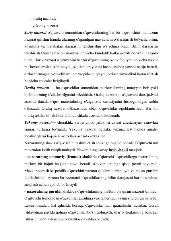  
 
- oraliq nazorat; 
- yakuniy nazorat. 
Joriy nazorat o'qituvchi tomonidan o'quvchilarning har bir o'quv ishini muntazam 
nazorat qilishni hamda ularning o'rganilgan mavzularni o'zlashtirish bo'yicha bilim, 
ko'nikma va malakalari darajasini tekshirishni o'z ichiga oladi. Bilim darajasini 
tekshirish fanning har bir mavzusi bo'yicha kundalik ballar qo'yib borishni nazarda 
tutadi. Joriy nazorat o'qituvchini har bir o'quvchining o'quv faoliyati bo'yicha tezkor 
ma'lumotlarbilan ta'minlaydi, o'qitish jarayonini boshqarishda yaxshi natija beradi, 
o'zlashtirmagan o'quvchilarni o'z vaqtida aniqlaydi, o'zlashtirmaslikni bartaraf etish 
bo'yicha choralar belgilaydi. 
Oraliq nazorat — bu o'quvchilar tomonidan mazkur fanning muayyan bob yoki 
bo'limlarining o'zlashtirilganini tekshirish. Oraliq nazoratni o'qituvchi dars jadvali 
asosida darsda o'quv materialining o'ziga xos xususiyatini hisobga olgan xolda 
o'tkazadi. Oraliq nazorat o'tkazishdan oldin o'quvchilar ogohlantiriladi. Har bir 
oraliq tekshirish alohida-alohida shkala asosida baholanadi. 
Yakuniy nazorat— choraklik, yarim yillik, yillik va davlat attestatsiyasi sinovlari 
singari turlarga bo'linadi. Yakuniy nazorat og'zaki, yozma, test hamda amaliy 
topshiriqlarni bajarish metodlari asosida o'tkaziladi. 
Nazoratning shakli o'quv ishini tashkil etish shakliga bog'liq bo'ladi. O'qituvchi uni 
mavzudan kelib chiqib tanlaydi. Nazoratning asosiy besh shakli mavjud: 
- nazoratning ommaviy (frontal) shaklida o'qituvchi o'quvchilarga materialning 
ma'lum bir hajmi bo'yicha savol beradi, o'quvchilar unga qisqa javob qaytaradi. 
Mazkur so'rash ko'pchilik o'quvchini nazorat qilishni ta'minlaydi va butun guruhni 
faollashtiradi. Ammo bu nazoratni o'quvchilarning bilim darajasini har tomonlama 
aniqlash uchun qo'llab bo'lmaydi; 
- nazoratning guruhli shaklida o'quvchilarning ma'lum bir qismi nazorat qilinadi. 
O'qituvchi tomonidan o'quvchilar guruhiga vazifa beriladi va uni shu guruh bajaradi. 
Lekin masalani hal qilishda boshqa o'quvchilar ham qatnashishi mumkin. Guruh 
ishlayotgan paytda qolgan o'quvchilar bo'sh qolmaydi, ular o'rtoqlarining bajargan 
ishlarini baholash uchun o'z ustilarida ishlab o'tiradi; 
