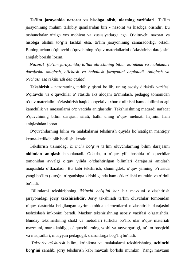 Ta’lim  jarayonida  nazorat  va  hisobga  olish,  ularning  vazifalari. Ta’lim
jarayonining muhim tarkibiy qismlaridan biri - nazorat va hisobga olishdir. Bu
tushunchalar o‘ziga xos mohiyat va xususiyatlarga ega. O‘qituvchi nazorat va
hisobga  olishni  to‘g‘ri  tashkil  etsa,  ta’lim  jarayonining  samaradorligi  ortadi.
Buning uchun o‘qituvchi o‘quvchining o‘quv materiallarini o‘zlashtirish darajasini
aniqlab borishi lozim.
Nazorat  (ta’lim jarayonida) ta’lim oluvchining bilim, ko‘nikma va malakalari
darajasini  aniqlash,  o‘lchash  va baholash  jarayonini  anglatadi.  Aniqlash  va
o‘lchash esa tekshirish deb ataladi. 
Tekshirish - nazoratning tarkibiy qismi bo‘lib, uning asosiy didaktik vazifasi
o‘qituvchi va o‘quvchilar o‘ rtasida aks aloqani ta’minlash, pedagog tomonidan
o‘quv materialini o‘zlashtirish haqida obyektiv axborot olinishi hamda bilimlardagi
kamchilik va nuqsonlarni o‘z vaqtida aniqlashdir. Tekshirishning maqsadi nafaqat
o‘quvchining  bilim  darajasi,  sifati,  balki  uning  o‘quv  mehnati  hajmini  ham
aniqlashdan iborat.
O‘quvchilarning bilim va malakalarini tekshirish quyida ko‘rsatilgan mantiqiy
ketma-ketlikda olib borilishi kerak:
Tekshirish  tizimidagi  birinchi  bo‘g‘in ta’lim  oluvchilarning  bilim  darajasini
oldindan  aniqlash hisoblanadi.  Odatda,  u  o‘quv  yili  boshida  o‘  quvchilar
tomonidan  avvalgi  o‘quv  yilida  o‘zlashtirilgan  bilimlari  darajasini  aniqlash
maqsadida o‘tkaziladi. Bu kabi tekshirish, shuningdek, o‘quv yilining o‘rtasida
yangi bo‘lim (kurs)ni o‘rganishga kirishilganda ham o‘tkazilishi mumkin va o‘rinli
bo‘ladi.
Bilimlarni  tekshirishning  ikkinchi  bo’g’ini  har bir  mavzuni  o‘zlashtirish
jarayonidagi  joriy  tekshirishdir.  Joriy  tekshirish  ta’lim  oluvchilar  tomonidan
o‘quv dasturida belgilangan ayrim alohida elementlarni o‘zlashtirish darajasini
tashxislash imkonini beradi. Mazkur tekshirishning asosiy vazifasi o‘rgatishdir.
Bunday tekshirishning shakl va metodlari turlicha bo‘lib, ular o‘quv materiali
mazmuni, murakkabligi, o‘ quvchilarning yoshi va tayyorgarligi, ta’lim bosqichi
va maqsadlari, muayyan pedagogik sharoitlarga bog‘liq bo‘ladi.
Takroriy tekshirish bilim, ko‘nikma va malakalarni tekshirishning  uchinchi
bo‘g‘ini  sanalib, joriy tekshirish kabi mavzuli bo‘lishi mumkin. Yangi mavzuni
