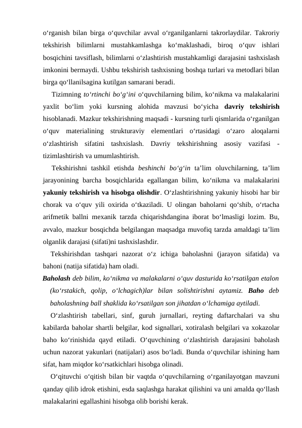 o‘rganish bilan birga o‘quvchilar avval o‘rganilganlarni takrorlaydilar. Takroriy
tekshirish  bilimlarni  mustahkamlashga  ko‘maklashadi,  biroq  o‘quv  ishlari
bosqichini tavsiflash, bilimlarni o‘zlashtirish mustahkamligi darajasini tashxislash
imkonini bermaydi. Ushbu tekshirish tashxisning boshqa turlari va metodlari bilan
birga qo‘llanilsagina kutilgan samarani beradi.
Tizimning to‘rtinchi bo‘g‘ini o‘quvchilarning bilim, ko‘nikma va malakalarini
yaxlit  bo‘lim  yoki  kursning  alohida  mavzusi  bo‘yicha  davriy  tekshirish
hisoblanadi. Mazkur tekshirishning maqsadi - kursning turli qismlarida o‘rganilgan
o‘quv  materialining  strukturaviy  elementlari  o‘rtasidagi  o‘zaro  aloqalarni
o‘zlashtirish  sifatini  tashxislash.  Davriy  tekshirishning  asosiy  vazifasi  -
tizimlashtirish va umumlashtirish.
Tekshirishni  tashkil  etishda  beshinchi  bo‘g‘in ta’lim  oluvchilarning,  ta’lim
jarayonining barcha bosqichlarida egallangan bilim, ko‘nikma va malakalarini
yakuniy tekshirish va hisobga olishdir. O‘zlashtirishning yakuniy hisobi har bir
chorak va o‘quv yili oxirida o‘tkaziladi. U olingan baholarni qo‘shib, o‘rtacha
arifmetik ballni mexanik tarzda chiqarishdangina iborat bo‘lmasligi lozim. Bu,
avvalo, mazkur bosqichda belgilangan maqsadga muvofiq tarzda amaldagi ta’lim
olganlik darajasi (sifati)ni tashxislashdir.
Tekshirishdan  tashqari  nazorat  o‘z  ichiga  baholashni  (jarayon  sifatida)  va
bahoni (natija sifatida) ham oladi.
Baholash deb bilim, ko‘nikma va malakalarni o‘quv dasturida ko‘rsatilgan etalon
(ko‘rstakich,  qolip,  o‘lchagich)lar  bilan  solishtirishni  aytamiz.  Baho  deb
baholashning ball shaklida ko‘rsatilgan son jihatdan o‘lchamiga aytiladi.
O‘zlashtirish  tabellari,  sinf,  guruh  jurnallari,  reyting  daftarchalari  va  shu
kabilarda baholar shartli belgilar, kod signallari, xotiralash belgilari va xokazolar
baho  ko‘rinishida  qayd  etiladi.  O‘quvchining  o‘zlashtirish  darajasini  baholash
uchun nazorat yakunlari (natijalari) asos bo‘ladi. Bunda o‘quvchilar ishining ham
sifat, ham miqdor ko‘rsatkichlari hisobga olinadi.
O‘qituvchi o‘qitish bilan bir vaqtda o‘quvchilarning o‘rganilayotgan mavzuni
qanday qilib idrok etishini, esda saqlashga harakat qilishini va uni amalda qo‘llash
malakalarini egallashini hisobga olib borishi kerak.
