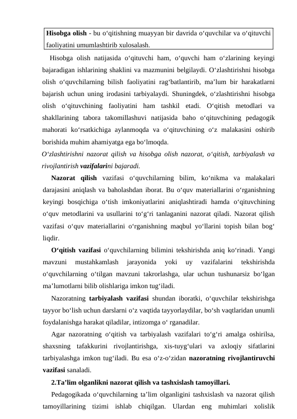 Hisobga olish - bu o‘qitishning muayyan bir davrida o‘quvchilar va o‘qituvchi
faoliyatini umumlashtirib xulosalash.
Hisobga olish natijasida o‘qituvchi  ham, o‘quvchi  ham  o‘zlarining keyingi
bajaradigan ishlarining shaklini va mazmunini belgilaydi. O‘zlashtirishni hisobga
olish o‘quvchilarning bilish faoliyatini rag‘batlantirib, ma’lum bir harakatlarni
bajarish uchun uning irodasini tarbiyalaydi. Shuningdek, o‘zlashtirishni hisobga
olish  o‘qituvchining  faoliyatini  ham  tashkil  etadi.  O‘qitish  metodlari  va
shakllarining  tabora  takomillashuvi  natijasida  baho  o‘qituvchining  pedagogik
mahorati  ko‘rsatkichiga  aylanmoqda  va  o‘qituvchining  o‘z  malakasini  oshirib
borishida muhim ahamiyatga ega bo‘lmoqda.
O‘zlashtirishni nazorat qilish va hisobga olish nazorat, o‘qitish, tarbiyalash va
rivojlantirish vazifalarini bajaradi.
Nazorat  qilish vazifasi  o‘quvchilarning  bilim,  ko‘nikma  va  malakalari
darajasini aniqlash va baholashdan iborat. Bu o‘quv materiallarini o‘rganishning
keyingi  bosqichiga  o‘tish  imkoniyatlarini  aniqlashtiradi  hamda  o‘qituvchining
o‘quv metodlarini va usullarini to‘g‘ri tanlaganini nazorat qiladi. Nazorat qilish
vazifasi o‘quv materiallarini o‘rganishning maqbul yo‘llarini topish bilan bog‘
liqdir.
O‘qitish vazifasi o‘quvchilarning bilimini tekshirishda aniq ko‘rinadi. Yangi
mavzuni  mustahkamlash  jarayonida  yoki  uy  vazifalarini  tekshirishda
o‘quvchilarning o‘tilgan mavzuni takrorlashga, ular uchun tushunarsiz bo‘lgan
ma’lumotlarni bilib olishlariga imkon tug‘iladi.
Nazoratning  tarbiyalash vazifasi shundan iboratki, o‘quvchilar tekshirishga
tayyor bo‘lish uchun darslarni o‘z vaqtida tayyorlaydilar, bo‘sh vaqtlaridan unumli
foydalanishga harakat qiladilar, intizomga o‘ rganadilar.
Agar nazoratning o‘qitish va tarbiyalash vazifalari to‘g‘ri amalga oshirilsa,
shaxsning  tafakkurini  rivojlantirishga,  xis-tuyg‘ulari  va  axloqiy  sifatlarini
tarbiyalashga imkon tug‘iladi. Bu esa o‘z-o‘zidan nazoratning rivojlantiruvchi
vazifasi sanaladi.
2.Ta’lim olganlikni nazorat qilish va tashxislash tamoyillari.
Pedagogikada o‘quvchilarning ta’lim olganligini tashxislash va nazorat qilish
tamoyillarining  tizimi  ishlab  chiqilgan.  Ulardan  eng  muhimlari  xolislik
