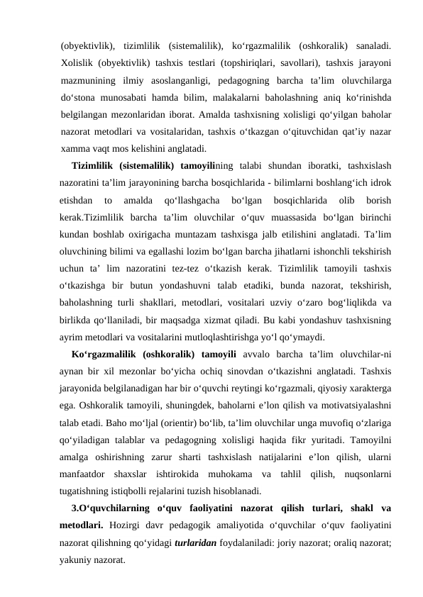(obyektivlik),  tizimlilik  (sistemalilik),  ko‘rgazmalilik  (oshkoralik)  sanaladi.
Xolislik (obyektivlik)  tashxis  testlari  (topshiriqlari, savollari), tashxis jarayoni
mazmunining  ilmiy  asoslanganligi,  pedagogning  barcha  ta’lim  oluvchilarga
do‘stona  munosabati  hamda bilim, malakalarni  baholashning  aniq ko‘rinishda
belgilangan mezonlaridan iborat. Amalda tashxisning xolisligi qo‘yilgan baholar
nazorat metodlari va vositalaridan, tashxis o‘tkazgan o‘qituvchidan qat’iy nazar
xamma vaqt mos kelishini anglatadi.
Tizimlilik  (sistemalilik)  tamoyilining  talabi  shundan  iboratki,  tashxislash
nazoratini ta’lim jarayonining barcha bosqichlarida - bilimlarni boshlang‘ich idrok
etishdan  to  amalda  qo‘llashgacha  bo‘lgan  bosqichlarida  olib  borish
kerak.Tizimlilik  barcha  ta’lim  oluvchilar  o‘quv  muassasida  bo‘lgan  birinchi
kundan boshlab oxirigacha muntazam tashxisga jalb etilishini anglatadi. Ta’lim
oluvchining bilimi va egallashi lozim bo‘lgan barcha jihatlarni ishonchli tekshirish
uchun  ta’  lim  nazoratini  tez-tez  o‘tkazish  kerak.  Tizimlilik  tamoyili  tashxis
o‘tkazishga  bir  butun  yondashuvni  talab  etadiki,  bunda  nazorat,  tekshirish,
baholashning turli shakllari, metodlari, vositalari uzviy o‘zaro bog‘liqlikda va
birlikda qo‘llaniladi, bir maqsadga xizmat qiladi. Bu kabi yondashuv tashxisning
ayrim metodlari va vositalarini mutloqlashtirishga yo‘l qo‘ymaydi.
Ko‘rgazmalilik  (oshkoralik)  tamoyili avvalo  barcha  ta’lim  oluvchilar-ni
aynan bir xil mezonlar bo‘yicha ochiq sinovdan o‘tkazishni anglatadi. Tashxis
jarayonida belgilanadigan har bir o‘quvchi reytingi ko‘rgazmali, qiyosiy xarakterga
ega. Oshkoralik tamoyili, shuningdek, baholarni e’lon qilish va motivatsiyalashni
talab etadi. Baho mo‘ljal (orientir) bo‘lib, ta’lim oluvchilar unga muvofiq o‘zlariga
qo‘yiladigan talablar va pedagogning xolisligi haqida fikr  yuritadi. Tamoyilni
amalga  oshirishning  zarur  sharti  tashxislash  natijalarini  e’lon  qilish,  ularni
manfaatdor  shaxslar  ishtirokida  muhokama  va  tahlil  qilish,  nuqsonlarni
tugatishning istiqbolli rejalarini tuzish hisoblanadi.
3.O‘quvchilarning  o‘quv  faoliyatini  nazorat  qilish  turlari,  shakl  va
metodlari. Hozirgi  davr  pedagogik  amaliyotida  o‘quvchilar  o‘quv  faoliyatini
nazorat qilishning qo‘yidagi turlaridan foydalaniladi: joriy nazorat; oraliq nazorat;
yakuniy nazorat.
