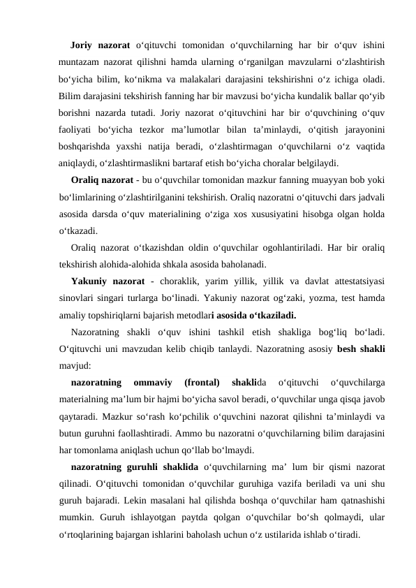 Joriy  nazorat o‘qituvchi  tomonidan  o‘quvchilarning  har  bir  o‘quv  ishini
muntazam nazorat qilishni hamda ularning o‘rganilgan mavzularni o‘zlashtirish
bo‘yicha bilim, ko‘nikma va malakalari darajasini tekshirishni o‘z ichiga oladi.
Bilim darajasini tekshirish fanning har bir mavzusi bo‘yicha kundalik ballar qo‘yib
borishni nazarda tutadi. Joriy nazorat o‘qituvchini har bir o‘quvchining o‘quv
faoliyati  bo‘yicha  tezkor  ma’lumotlar  bilan  ta’minlaydi,  o‘qitish  jarayonini
boshqarishda  yaxshi  natija  beradi,  o‘zlashtirmagan  o‘quvchilarni  o‘z  vaqtida
aniqlaydi, o‘zlashtirmaslikni bartaraf etish bo‘yicha choralar belgilaydi.
Oraliq nazorat - bu o‘quvchilar tomonidan mazkur fanning muayyan bob yoki
bo‘limlarining o‘zlashtirilganini tekshirish. Oraliq nazoratni o‘qituvchi dars jadvali
asosida darsda o‘quv materialining o‘ziga xos xususiyatini hisobga olgan holda
o‘tkazadi.
Oraliq nazorat o‘tkazishdan oldin o‘quvchilar ogohlantiriladi. Har bir oraliq
tekshirish alohida-alohida shkala asosida baholanadi.
Yakuniy  nazorat -  choraklik,  yarim  yillik,  yillik  va  davlat  attestatsiyasi
sinovlari singari turlarga bo‘linadi. Yakuniy nazorat og‘zaki, yozma, test hamda
amaliy topshiriqlarni bajarish metodlari asosida o‘tkaziladi.
Nazoratning  shakli  o‘quv  ishini  tashkil  etish  shakliga  bog‘liq  bo‘ladi.
O‘qituvchi uni mavzudan kelib chiqib tanlaydi. Nazoratning asosiy  besh shakli
mavjud:
nazoratning  ommaviy  (frontal)  shaklida  o‘qituvchi  o‘quvchilarga
materialning ma’lum bir hajmi bo‘yicha savol beradi, o‘quvchilar unga qisqa javob
qaytaradi. Mazkur so‘rash ko‘pchilik o‘quvchini nazorat qilishni ta’minlaydi va
butun guruhni faollashtiradi. Ammo bu nazoratni o‘quvchilarning bilim darajasini
har tomonlama aniqlash uchun qo‘llab bo‘lmaydi.
nazoratning guruhli  shaklida o‘quvchilarning ma’  lum  bir  qismi  nazorat
qilinadi. O‘qituvchi tomonidan o‘quvchilar guruhiga vazifa beriladi va uni shu
guruh bajaradi. Lekin masalani hal qilishda boshqa o‘quvchilar ham qatnashishi
mumkin.  Guruh  ishlayotgan  paytda  qolgan  o‘quvchilar  bo‘sh  qolmaydi,  ular
o‘rtoqlarining bajargan ishlarini baholash uchun o‘z ustilarida ishlab o‘tiradi.
