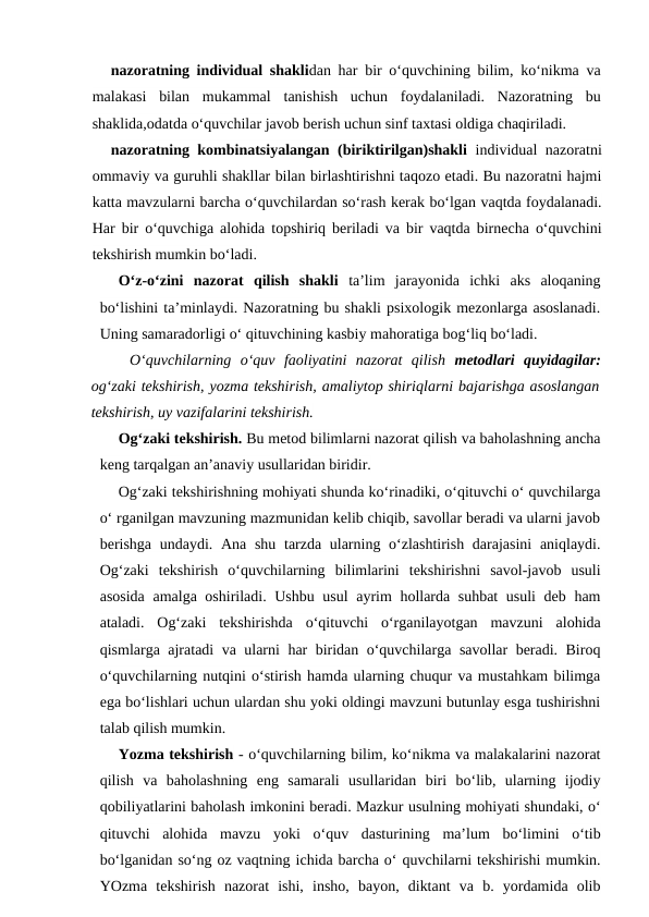 nazoratning individual shaklidan har bir o‘quvchining bilim, ko‘nikma va
malakasi  bilan  mukammal  tanishish  uchun  foydalaniladi.  Nazoratning  bu
shaklida,odatda o‘quvchilar javob berish uchun sinf taxtasi oldiga chaqiriladi.
nazoratning kombinatsiyalangan (biriktirilgan)shakli individual nazoratni
ommaviy va guruhli shakllar bilan birlashtirishni taqozo etadi. Bu nazoratni hajmi
katta mavzularni barcha o‘quvchilardan so‘rash kerak bo‘lgan vaqtda foydalanadi.
Har bir o‘quvchiga alohida topshiriq beriladi va bir vaqtda birnecha o‘quvchini
tekshirish mumkin bo‘ladi.
O‘z-o‘zini  nazorat  qilish  shakli ta’lim  jarayonida  ichki  aks  aloqaning
bo‘lishini ta’minlaydi. Nazoratning bu shakli psixologik mezonlarga asoslanadi.
Uning samaradorligi o‘ qituvchining kasbiy mahoratiga bog‘liq bo‘ladi.
O‘quvchilarning  o‘quv  faoliyatini  nazorat  qilish  metodlari quyidagilar:
og‘zaki tekshirish, yozma tekshirish, amaliytop shiriqlarni bajarishga asoslangan
tekshirish, uy vazifalarini tekshirish.
Og‘zaki tekshirish. Bu metod bilimlarni nazorat qilish va baholashning ancha
keng tarqalgan an’anaviy usullaridan biridir.
Og‘zaki tekshirishning mohiyati shunda ko‘rinadiki, o‘qituvchi o‘ quvchilarga
o‘ rganilgan mavzuning mazmunidan kelib chiqib, savollar beradi va ularni javob
berishga  undaydi. Ana shu tarzda ularning o‘zlashtirish darajasini  aniqlaydi.
Og‘zaki  tekshirish  o‘quvchilarning  bilimlarini  tekshirishni  savol-javob  usuli
asosida amalga oshiriladi. Ushbu usul ayrim hollarda suhbat  usuli  deb ham
ataladi.  Og‘zaki  tekshirishda  o‘qituvchi  o‘rganilayotgan  mavzuni  alohida
qismlarga ajratadi va ularni har biridan o‘quvchilarga savollar beradi. Biroq
o‘quvchilarning nutqini o‘stirish hamda ularning chuqur va mustahkam bilimga
ega bo‘lishlari uchun ulardan shu yoki oldingi mavzuni butunlay esga tushirishni
talab qilish mumkin.
Yozma tekshirish - o‘quvchilarning bilim, ko‘nikma va malakalarini nazorat
qilish  va  baholashning  eng  samarali  usullaridan  biri  bo‘lib,  ularning  ijodiy
qobiliyatlarini baholash imkonini beradi. Mazkur usulning mohiyati shundaki, o‘
qituvchi  alohida  mavzu  yoki  o‘quv  dasturining  ma’lum  bo‘limini  o‘tib
bo‘lganidan so‘ng oz vaqtning ichida barcha o‘ quvchilarni tekshirishi mumkin.
YOzma  tekshirish  nazorat  ishi,  insho,  bayon,  diktant  va  b.  yordamida  olib
