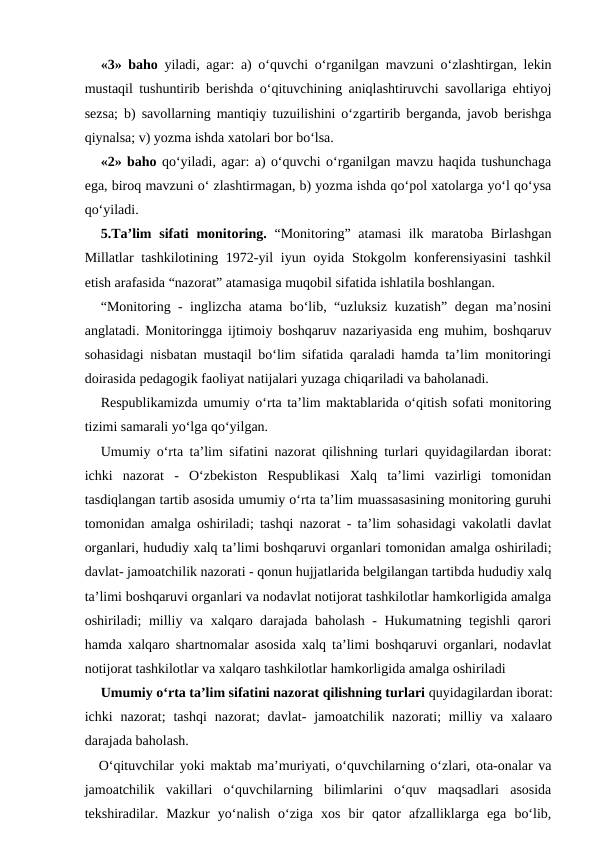 «3» baho yiladi, agar: a) o‘quvchi o‘rganilgan mavzuni o‘zlashtirgan, lekin
mustaqil tushuntirib berishda o‘qituvchining aniqlashtiruvchi savollariga ehtiyoj
sezsa; b) savollarning mantiqiy tuzuilishini o‘zgartirib berganda, javob berishga
qiynalsa; v) yozma ishda xatolari bor bo‘lsa.
«2» baho qo‘yiladi, agar: a) o‘quvchi o‘rganilgan mavzu haqida tushunchaga
ega, biroq mavzuni o‘ zlashtirmagan, b) yozma ishda qo‘pol xatolarga yo‘l qo‘ysa
qo‘yiladi.
5.Ta’lim  sifati  monitoring. “Monitoring” atamasi  ilk maratoba Birlashgan
Millatlar tashkilotining 1972-yil  iyun oyida Stokgolm konferensiyasini  tashkil
etish arafasida “nazorat” atamasiga muqobil sifatida ishlatila boshlangan.
“Monitoring - inglizcha atama bo‘lib, “uzluksiz kuzatish” degan ma’nosini
anglatadi. Monitoringga ijtimoiy boshqaruv nazariyasida eng muhim, boshqaruv
sohasidagi nisbatan mustaqil bo‘lim sifatida qaraladi hamda ta’lim monitoringi
doirasida pedagogik faoliyat natijalari yuzaga chiqariladi va baholanadi.
Respublikamizda umumiy o‘rta ta’lim maktablarida o‘qitish sofati monitoring
tizimi samarali yo‘lga qo‘yilgan.
Umumiy o‘rta ta’lim sifatini nazorat qilishning turlari quyidagilardan iborat:
ichki  nazorat  -  O‘zbekiston  Respublikasi  Xalq  ta’limi  vazirligi  tomonidan
tasdiqlangan tartib asosida umumiy o‘rta ta’lim muassasasining monitoring guruhi
tomonidan amalga oshiriladi; tashqi nazorat - ta’lim sohasidagi vakolatli davlat
organlari, hududiy xalq ta’limi boshqaruvi organlari tomonidan amalga oshiriladi;
davlat- jamoatchilik nazorati - qonun hujjatlarida belgilangan tartibda hududiy xalq
ta’limi boshqaruvi organlari va nodavlat notijorat tashkilotlar hamkorligida amalga
oshiriladi; milliy va xalqaro darajada baholash - Hukumatning tegishli qarori
hamda xalqaro shartnomalar asosida xalq ta’limi boshqaruvi organlari, nodavlat
notijorat tashkilotlar va xalqaro tashkilotlar hamkorligida amalga oshiriladi
Umumiy o‘rta ta’lim sifatini nazorat qilishning turlari quyidagilardan iborat:
ichki  nazorat;  tashqi  nazorat;  davlat-  jamoatchilik  nazorati;  milliy va  xalaaro
darajada baholash.
O‘qituvchilar yoki maktab ma’muriyati, o‘quvchilarning o‘zlari, ota-onalar va
jamoatchilik  vakillari  o‘quvchilarning  bilimlarini  o‘quv  maqsadlari  asosida
tekshiradilar.  Mazkur  yo‘nalish  o‘ziga  xos  bir  qator  afzalliklarga  ega  bo‘lib,
