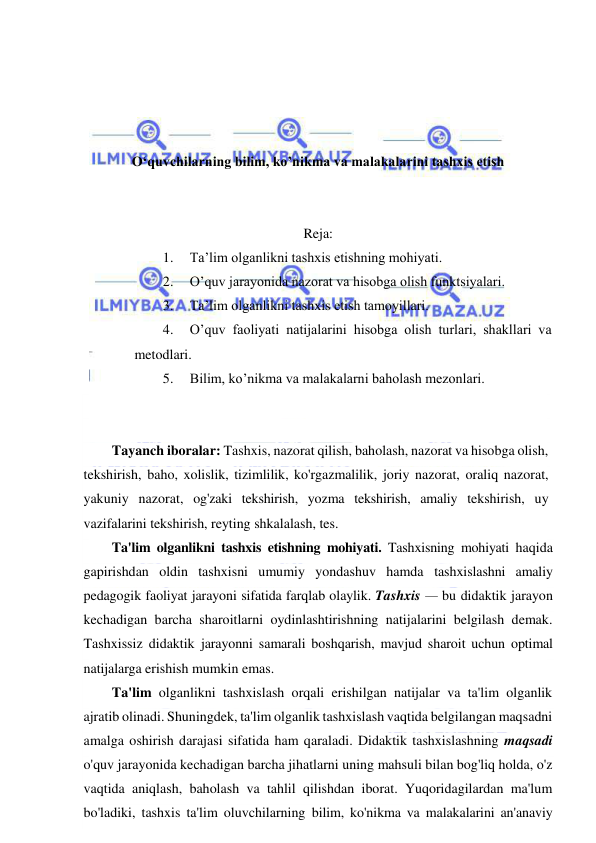  
 
 
 
 
 
O‘quvchilarning bilim, ko’nikma va malakalarini tashxis etish 
 
 
Reja: 
1. 
Ta’lim olganlikni tashxis etishning mohiyati.  
2. 
O’quv jarayonida nazorat va hisobga olish funktsiyalari.  
3. 
Ta’lim olganlikni tashxis etish tamoyillari.  
4. 
O’quv faoliyati natijalarini hisobga olish turlari, shakllari va 
metodlari.  
5. 
Bilim, ko’nikma va malakalarni baholash mezonlari. 
 
 
Tayanch iboralar: Tashxis, nazorat qilish, baholash, nazorat va hisobga olish, 
tekshirish, baho, xolislik, tizimlilik, ko'rgazmalilik, joriy nazorat, oraliq nazorat, 
yakuniy nazorat, og'zaki tekshirish, yozma tekshirish, amaliy tekshirish, uy 
vazifalarini tekshirish, reyting shkalalash, tes. 
Ta'lim olganlikni tashxis etishning mohiyati. Tashxisning mohiyati haqida 
gapirishdan oldin tashxisni umumiy yondashuv hamda tashxislashni amaliy 
pedagogik faoliyat jarayoni sifatida farqlab olaylik. Tashxis — bu didaktik jarayon 
kechadigan barcha sharoitlarni oydinlashtirishning natijalarini belgilash demak. 
Tashxissiz didaktik jarayonni samarali boshqarish, mavjud sharoit uchun optimal 
natijalarga erishish mumkin emas. 
Ta'lim olganlikni tashxislash orqali erishilgan natijalar va ta'lim olganlik 
ajratib olinadi. Shuningdek, ta'lim olganlik tashxislash vaqtida belgilangan maqsadni 
amalga oshirish darajasi sifatida ham qaraladi. Didaktik tashxislashning maqsadi 
o'quv jarayonida kechadigan barcha jihatlarni uning mahsuli bilan bog'liq holda, o'z 
vaqtida aniqlash, baholash va tahlil qilishdan iborat. Yuqoridagilardan ma'lum 
bo'ladiki, tashxis ta'lim oluvchilarning bilim, ko'nikma va malakalarini an'anaviy 
