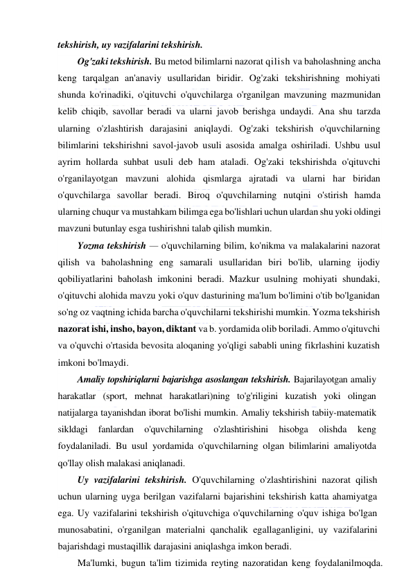  
 
tekshirish, uy vazifalarini tekshirish. 
Og'zaki tekshirish. Bu metod bilimlarni nazorat qilish va baholashning ancha 
keng tarqalgan an'anaviy usullaridan biridir. Og'zaki tekshirishning mohiyati 
shunda ko'rinadiki, o'qituvchi o'quvchilarga o'rganilgan mavzuning mazmunidan 
kelib chiqib, savollar beradi va ularni javob berishga undaydi. Ana shu tarzda 
ularning o'zlashtirish darajasini aniqlaydi. Og'zaki tekshirish o'quvchilarning 
bilimlarini tekshirishni savol-javob usuli asosida amalga oshiriladi. Ushbu usul 
ayrim hollarda suhbat usuli deb ham ataladi. Og'zaki tekshirishda o'qituvchi 
o'rganilayotgan mavzuni alohida qismlarga ajratadi va ularni har biridan 
o'quvchilarga savollar beradi. Biroq o'quvchilarning nutqini o'stirish hamda 
ularning chuqur va mustahkam bilimga ega bo'lishlari uchun ulardan shu yoki oldingi 
mavzuni butunlay esga tushirishni talab qilish mumkin. 
Yozma tekshirish — o'quvchilarning bilim, ko'nikma va malakalarini nazorat 
qilish va baholashning eng samarali usullaridan biri bo'lib, ularning ijodiy 
qobiliyatlarini baholash imkonini beradi. Mazkur usulning mohiyati shundaki, 
o'qituvchi alohida mavzu yoki o'quv dasturining ma'lum bo'limini o'tib bo'lganidan 
so'ng oz vaqtning ichida barcha o'quvchilarni tekshirishi mumkin. Yozma tekshirish 
nazorat ishi, insho, bayon, diktant va b. yordamida olib boriladi. Ammo o'qituvchi 
va o'quvchi o'rtasida bevosita aloqaning yo'qligi sababli uning fikrlashini kuzatish 
imkoni bo'lmaydi. 
Amaliy topshiriqlarni bajarishga asoslangan tekshirish. Bajarilayotgan amaliy 
harakatlar (sport, mehnat harakatlari)ning to'g'riligini kuzatish yoki olingan 
natijalarga tayanishdan iborat bo'lishi mumkin. Amaliy tekshirish tabiiy-matematik 
sikldagi 
fanlardan 
o'quvchilarning 
o'zlashtirishini 
hisobga 
olishda 
keng 
foydalaniladi. Bu usul yordamida o'quvchilarning olgan bilimlarini amaliyotda 
qo'llay olish malakasi aniqlanadi. 
Uy vazifalarini tekshirish. O'quvchilarning o'zlashtirishini nazorat qilish 
uchun ularning uyga berilgan vazifalarni bajarishini tekshirish katta ahamiyatga 
ega. Uy vazifalarini tekshirish o'qituvchiga o'quvchilarning o'quv ishiga bo'lgan 
munosabatini, o'rganilgan materialni qanchalik egallaganligini, uy vazifalarini 
bajarishdagi mustaqillik darajasini aniqlashga imkon beradi. 
Ma'lumki, bugun ta'lim tizimida reyting nazoratidan keng foydalanilmoqda. 
