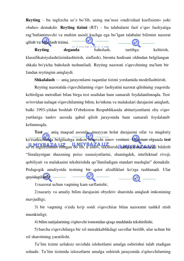  
 
Reyting – bu inglizcha so’z bo’lib, uning ma’nosi «individual koefisient» yoki 
«baho» demakdir. Reyting tizimi (RT) – bu talabalarni faol o’quv faoliyatiga 
rag’batlantiruvchi va muhim asosli kuchga ega bo’lgan talabalar bilimini nazorat 
qilish va baholash tizimi. 
Reyting 
deganda 
baholash, 
tartibga 
keltirish, 
klassifikatsiyalash(tizimlashtirish, sinflash), bironta hodisani oldindan belgilangan 
shkala bo'yicha baholash tushuniladi. Reyting nazorati o'quvchining ma'lum bir 
fandan reytingini aniqlaydi. 
Shkalalash — aniq jarayonlarni raqamlar tizimi yordamida modellashtirish. 
Reyting nazoratida o'quvchilarning o'quv faoliyatini nazorat qilishning yuqorida 
keltirilgan metodlari bilan birga test usulidan ham samarali foydalanilmoqda. Test 
so'rovidan nafaqat o'quvchilarning bilim, ko'nikma va malakalari darajasini aniqlash, 
balki 1993-yildan boshlab O'zbekiston Respublikasida abituriyentlarni oliy o'quv 
yurtlariga tanlov asosida qabul qilish jarayonida ham samarali foydalanib 
kelinmoqda. 
Test — aniq maqsad asosida, muayyan holat darajasini sifat va miqdoriy 
ko'rsatkichlarda belgilashga imkon beruvchi sinov vositasi. Umuman olganda test 
so’zi inglizchadan olingan bo’lib, u sinov, tekshirish, tadqiqot ma’nolarini bildirib 
“Sinalayotgan shaxsning psixo xususiyatlarini, shuningdek, intellektual rivoji, 
qobiliyati va malakasini tekshirishda qo’llaniladigan standart mashqlar” demakdir. 
Pedagogik amaliyotda testning bir qator afzalliklari ko'zga tashlanadi. Ular 
quyidagilardir: 
1) nazorat uchun vaqtning kam sarflanishi; 
2) nazariy va amaliy bilim darajasini obyektiv sharoitda aniqlash imkonining 
mavjudligi; 
3) bir vaqtning o'zida ko'p sonli o'quvchiiar bilan nazoratni tashkil etish 
mumkinligi; 
4) bilim natijalarining o'qituvchi tomonidan qisqa muddatda tekshirilishi; 
5) barcha o'quvchilarga bir xil murakkablikdagi savollar berilib, ular uchun bir 
xil sharoitning yaratilishi. 
Ta’lim tizimi uzluksiz ravishda islohotlarni amalga oshirishni talab etadigan 
sohadir. Ta’lim tizimida isloxotlarni amalga oshirish jarayonida o'qituvchilarning 
