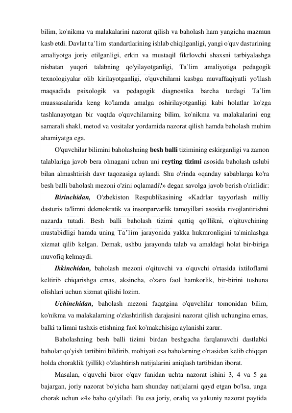  
 
bilim, ko'nikma va malakalarini nazorat qilish va baholash ham yangicha mazmun 
kasb etdi. Davlat ta'lim standartlarining ishlab chiqilganligi, yangi o'quv dasturining 
amaliyotga joriy etilganligi, erkin va mustaqil fikrlovchi shaxsni tarbiyalashga 
nisbatan yuqori talabning qo'yilayotganligi, Ta’lim amaliyotiga pedagogik 
texnologiyalar olib kirilayotganligi, o'quvchilarni kasbga muvaffaqiyatli yo'llash 
maqsadida psixologik va pedagogik diagnostika barcha turdagi Ta’lim 
muassasalarida keng ko'lamda amalga oshirilayotganligi kabi holatlar ko'zga 
tashlanayotgan bir vaqtda o'quvchilarning bilim, ko'nikma va malakalarini eng 
samarali shakl, metod va vositalar yordamida nazorat qilish hamda baholash muhim 
ahamiyatga ega.  
O'quvchilar bilimini baholashning besh balli tizimining eskirganligi va zamon 
talablariga javob bera olmagani uchun uni reyting tizimi asosida baholash uslubi 
bilan almashtirish davr taqozasiga aylandi. Shu o'rinda «qanday sabablarga ko'ra 
besh balli baholash mezoni o'zini oqlamadi?» degan savolga javob berish o'rinlidir: 
Birinchidan, O'zbekiston Respublikasining «Kadrlar tayyorlash milliy 
dasturi» ta'limni dekmokratik va insonparvarlik tamoyillari asosida rivojlantirishni 
nazarda tutadi. Besh balli baholash tizimi qattiq qo'llikni, o'qituvchining 
mustabidligi hamda uning Ta’lim jarayonida yakka hukmronligini ta'minlashga 
xizmat qilib kelgan. Demak, ushbu jarayonda talab va amaldagi holat bir-biriga 
muvofiq kelmaydi. 
Ikkinchidan, baholash mezoni o'qituvchi va o'quvchi o'rtasida ixtiloflarni 
keltirib chiqarishga emas, aksincha, o'zaro faol hamkorlik, bir-birini tushuna 
olishlari uchun xizmat qilishi lozim. 
Uchinchidan, baholash mezoni faqatgina o'quvchilar tomonidan bilim, 
ko'nikma va malakalarning o'zlashtirilish darajasini nazorat qilish uchungina emas, 
balki ta'limni tashxis etishning faol ko'makchisiga aylanishi zarur. 
Baholashning besh balli tizimi birdan beshgacha farqlanuvchi dastlabki 
baholar qo'yish tartibini bildirib, mohiyati esa baholarning o'rtasidan kelib chiqqan 
holda choraklik (yillik) o'zlashtirish natijalarini aniqlash tartibidan iborat. 
Masalan, o'quvchi biror o'quv fanidan uchta nazorat ishini 3, 4 va 5 ga 
bajargan, joriy nazorat bo'yicha ham shunday natijalarni qayd etgan bo'lsa, unga 
chorak uchun «4» baho qo'yiladi. Bu esa joriy, oraliq va yakuniy nazorat paytida 
