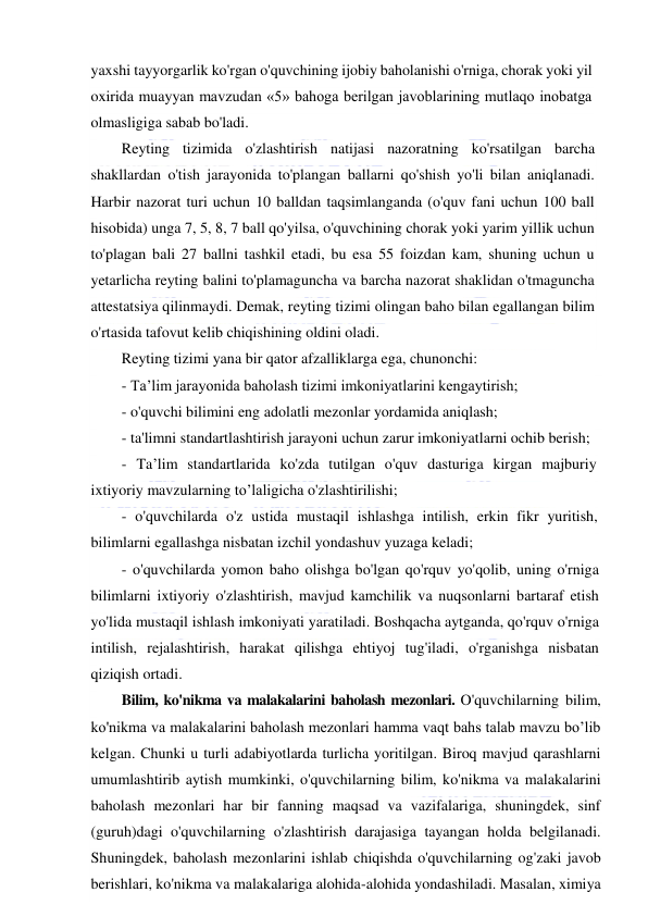  
 
yaxshi tayyorgarlik ko'rgan o'quvchining ijobiy baholanishi o'rniga, chorak yoki yil 
oxirida muayyan mavzudan «5» bahoga berilgan javoblarining mutlaqo inobatga 
olmasligiga sabab bo'ladi. 
Reyting tizimida o'zlashtirish natijasi nazoratning ko'rsatilgan barcha 
shakllardan o'tish jarayonida to'plangan ballarni qo'shish yo'li bilan aniqlanadi. 
Harbir nazorat turi uchun 10 balldan taqsimlanganda (o'quv fani uchun 100 ball 
hisobida) unga 7, 5, 8, 7 ball qo'yilsa, o'quvchining chorak yoki yarim yillik uchun 
to'plagan bali 27 ballni tashkil etadi, bu esa 55 foizdan kam, shuning uchun u 
yetarlicha reyting balini to'plamaguncha va barcha nazorat shaklidan o'tmaguncha 
attestatsiya qilinmaydi. Demak, reyting tizimi olingan baho bilan egallangan bilim 
o'rtasida tafovut kelib chiqishining oldini oladi. 
Reyting tizimi yana bir qator afzalliklarga ega, chunonchi: 
- Ta’lim jarayonida baholash tizimi imkoniyatlarini kengaytirish; 
- o'quvchi bilimini eng adolatli mezonlar yordamida aniqlash; 
- ta'limni standartlashtirish jarayoni uchun zarur imkoniyatlarni ochib berish; 
- Ta’lim standartlarida ko'zda tutilgan o'quv dasturiga kirgan majburiy 
ixtiyoriy mavzularning to’laligicha o'zlashtirilishi; 
- o'quvchilarda o'z ustida mustaqil ishlashga intilish, erkin fikr yuritish, 
bilimlarni egallashga nisbatan izchil yondashuv yuzaga keladi; 
- o'quvchilarda yomon baho olishga bo'lgan qo'rquv yo'qolib, uning o'rniga 
bilimlarni ixtiyoriy o'zlashtirish, mavjud kamchilik va nuqsonlarni bartaraf etish 
yo'lida mustaqil ishlash imkoniyati yaratiladi. Boshqacha aytganda, qo'rquv o'rniga 
intilish, rejalashtirish, harakat qilishga ehtiyoj tug'iladi, o'rganishga nisbatan 
qiziqish ortadi. 
Bilim, ko'nikma va malakalarini baholash mezonlari. O'quvchilarning bilim, 
ko'nikma va malakalarini baholash mezonlari hamma vaqt bahs talab mavzu bo’lib 
kelgan. Chunki u turli adabiyotlarda turlicha yoritilgan. Biroq mavjud qarashlarni 
umumlashtirib aytish mumkinki, o'quvchilarning bilim, ko'nikma va malakalarini 
baholash mezonlari har bir fanning maqsad va vazifalariga, shuningdek, sinf 
(guruh)dagi o'quvchilarning o'zlashtirish darajasiga tayangan holda belgilanadi. 
Shuningdek, baholash mezonlarini ishlab chiqishda o'quvchilarning og'zaki javob 
berishlari, ko'nikma va malakalariga alohida-alohida yondashiladi. Masalan, ximiya 
