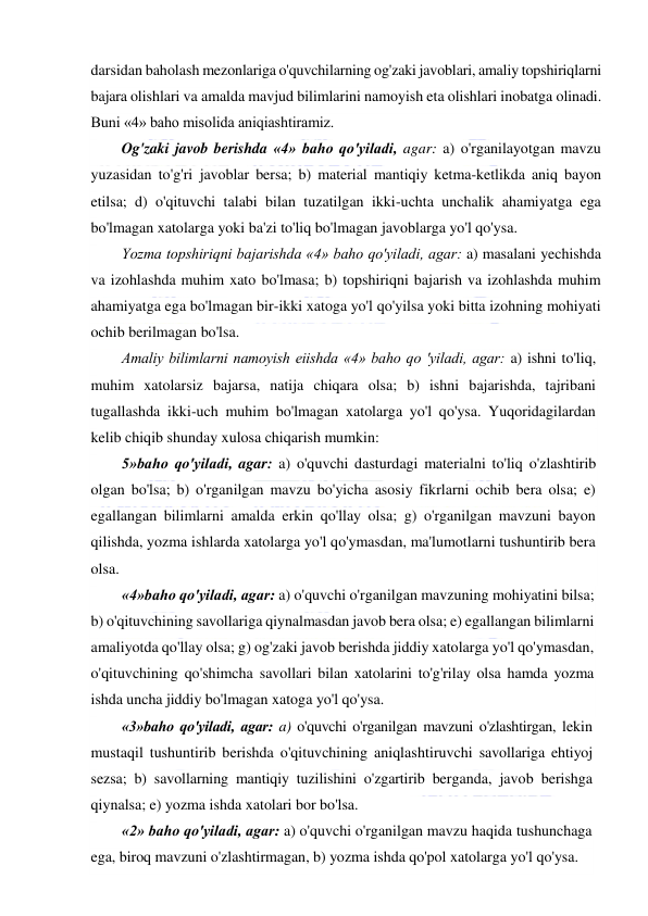  
 
darsidan baholash mezonlariga o'quvchilarning og'zaki javoblari, amaliy topshiriqlarni 
bajara olishlari va amalda mavjud bilimlarini namoyish eta olishlari inobatga olinadi. 
Buni «4» baho misolida aniqiashtiramiz.  
Og'zaki javob berishda «4» baho qo'yiladi, agar: a) o'rganilayotgan mavzu 
yuzasidan to'g'ri javoblar bersa; b) material mantiqiy ketma-ketlikda aniq bayon 
etilsa; d) o'qituvchi talabi bilan tuzatilgan ikki-uchta unchalik ahamiyatga ega 
bo'lmagan xatolarga yoki ba'zi to'liq bo'lmagan javoblarga yo'l qo'ysa.  
Yozma topshiriqni bajarishda «4» baho qo'yiladi, agar: a) masalani yechishda 
va izohlashda muhim xato bo'lmasa; b) topshiriqni bajarish va izohlashda muhim 
ahamiyatga ega bo'lmagan bir-ikki xatoga yo'l qo'yilsa yoki bitta izohning mohiyati 
ochib berilmagan bo'lsa. 
Amaliy bilimlarni namoyish eiishda «4» baho qo 'yiladi, agar: a) ishni to'liq, 
muhim xatolarsiz bajarsa, natija chiqara olsa; b) ishni bajarishda, tajribani 
tugallashda ikki-uch muhim bo'lmagan xatolarga yo'l qo'ysa. Yuqoridagilardan 
kelib chiqib shunday xulosa chiqarish mumkin:  
5»baho qo'yiladi, agar: a) o'quvchi dasturdagi materialni to'liq o'zlashtirib 
olgan bo'lsa; b) o'rganilgan mavzu bo'yicha asosiy fikrlarni ochib bera olsa; e) 
egallangan bilimlarni amalda erkin qo'llay olsa; g) o'rganilgan mavzuni bayon 
qilishda, yozma ishlarda xatolarga yo'l qo'ymasdan, ma'lumotlarni tushuntirib bera 
olsa. 
«4»baho qo'yiladi, agar: a) o'quvchi o'rganilgan mavzuning mohiyatini bilsa; 
b) o'qituvchining savollariga qiynalmasdan javob bera olsa; e) egallangan bilimlarni 
amaliyotda qo'llay olsa; g) og'zaki javob berishda jiddiy xatolarga yo'l qo'ymasdan, 
o'qituvchining qo'shimcha savollari bilan xatolarini to'g'rilay olsa hamda yozma 
ishda uncha jiddiy bo'lmagan xatoga yo'l qo'ysa. 
«3»baho qo'yiladi, agar: a) o'quvchi o'rganilgan mavzuni o'zlashtirgan, lekin 
mustaqil tushuntirib berishda o'qituvchining aniqlashtiruvchi savollariga ehtiyoj 
sezsa; b) savollarning mantiqiy tuzilishini o'zgartirib berganda, javob berishga 
qiynalsa; e) yozma ishda xatolari bor bo'lsa. 
«2» baho qo'yiladi, agar: a) o'quvchi o'rganilgan mavzu haqida tushunchaga 
ega, biroq mavzuni o'zlashtirmagan, b) yozma ishda qo'pol xatolarga yo'l qo'ysa.  
 
